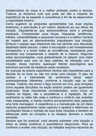 fortalecimento do corpo é a melhor proteção contra a doença.
Todavia, já dissemos tudo que pode ser dito a respeito da
importância de se expandir a consciência a fim de se desenvolver
a capacidade intuitiva.
Como sugerem as perguntas apresentadas nas duas seções
anteriores, a auto-ilusão é um notório obstáculo ao uso eficaz da
intuição. Depreende-se que autoconsciência seria o principal
predicado. Compreender suas forças, fraquezas, tendências,
hábitos, vulnerabilidades e pequenas neuroses é a melhor maneira
de impedir que os aborrecimentos prejudiquem sua intuição.
Embora o espaço aqui disponível não nos permita uma discussão
detalhada deste assunto, o leitor é encorajado a ser honestamente
introspectivo e a tomar todas as providências necessárias para
aumentar sua compreensão a respeito de si mesmo. Seguindo
estas recomendações, você gradualmente irá adquirir uma maior
sensibilidade para com os seus padrões de interação com a
intuição; dessa maneira, quaisquer fatores psicológicos que
estiverem servindo de obstáculo serão revelados.
As nuanças da própria experiência intuitiva são importantes para a
decisão de se levar ou não em conta uma intuição. O grau de
certeza e a intensidade do sentimento talvez sejam
acentuadamente diferentes, conforme a intuição seja ou não
correta. Todavia, isto talvez o faça incorrer em erro, pois emoções
como aquelas discutidas na seção anterior podem ser igualmente
poderosas. Duas importantes considerações, como vimos na
história de Kepler, são a persistência e a repetição. Se um
sentimento ou idéia não cede e continua a visitá-Io nas ocasiões
mais inesperadas, a mente intuitiva provavelmente está captando
uma forte mensagem. A experiência e a manutenção de um diário
(descrito posteriormente neste capítulo) o ajudará a determinar as
correlações físicas e mentais de suas boas intuições e também as
diferenças entre as intuições e os desejos, temores e outras
emoções.
Sempre que for possível, você deveria submeter uma intuição a
todos os testes analíticos e quantitativos disponíveis. Para se
confirmar e avaliar uma intuição, os métodos empírico-racionais do
 