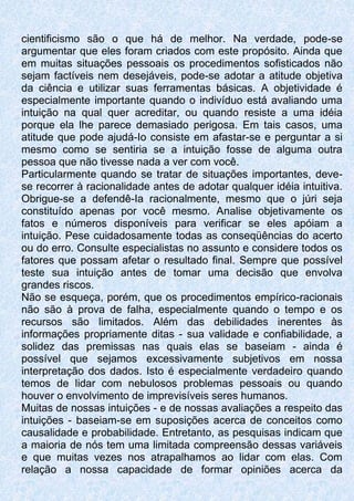 cientificismo são o que há de melhor. Na verdade, pode-se
argumentar que eles foram criados com este propósito. Ainda que
em muitas situações pessoais os procedimentos sofisticados não
sejam factíveis nem desejáveis, pode-se adotar a atitude objetiva
da ciência e utilizar suas ferramentas básicas. A objetividade é
especialmente importante quando o indivíduo está avaliando uma
intuição na qual quer acreditar, ou quando resiste a uma idéia
porque ela lhe parece demasiado perigosa. Em tais casos, uma
atitude que pode ajudá-Io consiste em afastar-se e perguntar a si
mesmo como se sentiria se a intuição fosse de alguma outra
pessoa que não tivesse nada a ver com você.
Particularmente quando se tratar de situações importantes, deve-
se recorrer à racionalidade antes de adotar qualquer idéia intuitiva.
Obrigue-se a defendê-Ia racionalmente, mesmo que o júri seja
constituído apenas por você mesmo. Analise objetivamente os
fatos e números disponíveis para verificar se eles apóiam a
intuição. Pese cuidadosamente todas as conseqüências do acerto
ou do erro. Consulte especialistas no assunto e considere todos os
fatores que possam afetar o resultado final. Sempre que possível
teste sua intuição antes de tomar uma decisão que envolva
grandes riscos.
Não se esqueça, porém, que os procedimentos empírico-racionais
não são à prova de falha, especialmente quando o tempo e os
recursos são limitados. Além das debilidades inerentes às
informações propriamente ditas - sua validade e confiabilidade, a
solidez das premissas nas quais elas se baseiam - ainda é
possível que sejamos excessivamente subjetivos em nossa
interpretação dos dados. Isto é especialmente verdadeiro quando
temos de lidar com nebulosos problemas pessoais ou quando
houver o envolvimento de imprevisíveis seres humanos.
Muitas de nossas intuições - e de nossas avaliações a respeito das
intuições - baseiam-se em suposições acerca de conceitos como
causalidade e probabilidade. Entretanto, as pesquisas indicam que
a maioria de nós tem uma limitada compreensão dessas variáveis
e que muitas vezes nos atrapalhamos ao lidar com elas. Com
relação a nossa capacidade de formar opiniões acerca da
 