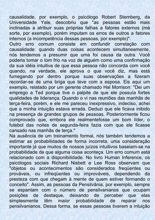 causalidade, por exemplo, o psicólogo Robert Sternberg, da
Universidade Yale, descobriu que "as pessoas estão mais
inclinadas a atribuir suas próprias falhas a fatores externos (má
sorte, por exemplo), porém imputam os erros de outros a fatores
internos (a incompetência dessas pessoas, por exemplo)".
Outro erro comum consiste em confundir correlação com
causalidade: quando duas coisas acontecem simultaneamente,
nós tendemos a presumir que uma foi causa da outra. Você
poderia tomar o tom frio na voz de alguém como uma confirmação
da sua idéia intuitiva de que essa pessoa não concorda com você
quando, na verdade, ele aprova o que você diz, mas está
fumegando por dentro porque suas observações a fizeram
recordar-se de uma briga que teve com a esposa. Eis aqui um
exemplo, relatado por um gerente chamado Hal Morrison: "Dei um
emprego a Ted porque tive o palpite de que ele possuía fortes
qualidades de liderança. Quando o vi nas reuniões das manhãs de
terça-feira, porém, e ele me pareceu inexpressivo, indeciso, achei
que a minha intuição estava errada. Deduzi que ele ficava inibido
na presença de grandes grupos de pessoas. Posteriormente ficou
comprovado que, embora ele realmentefosse um bom líder, o
futebol das noites de segunda-feira fazia com que ele ficasse
cansado nas manhãs de terça."
Na ausência de um treinamento formal, nós também tendemos a
estimar as probabilidades de forma incorreta, uma consideração
importante já que muitos de nossos juízos intuitivos baseiam-se na
probabilidade de que alguma coisa aconteça. Um erro comum está
relacionado com a disponibilidade. No livro Human Inference, os
psicólogos sociais Richard Nisbett e Lee Ross observam que
"objetos ou acontecimentos são considerados freqüentes ou
prováveis, ou infreqüentes ou improváveis, dependendo da
presteza com que chegam à mente de quem estiver formando o
conceito". Assim, as pessoas da Pensilvânia, por exemplo, sempre
se espantam com o número de pensilvanianos que ocupam
posições de destaque, deixando de perceber que elas
simplesmente têm maior probabilidade de reparar nos
pensilvanianos. Dessa forma, se essas pessoas tiverem a intuição
 