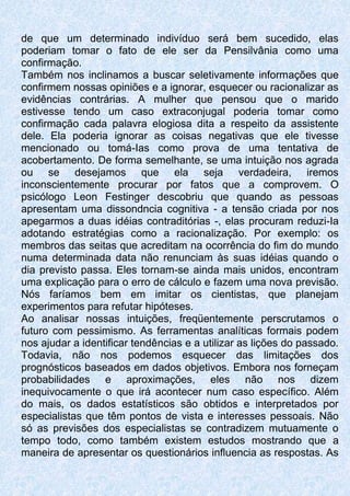 de que um determinado indivíduo será bem sucedido, elas
poderiam tomar o fato de ele ser da Pensilvânia como uma
confirmação.
Também nos inclinamos a buscar seletivamente informações que
confirmem nossas opiniões e a ignorar, esquecer ou racionalizar as
evidências contrárias. A mulher que pensou que o marido
estivesse tendo um caso extraconjugal poderia tomar como
confirmação cada palavra elogiosa dita a respeito da assistente
dele. Ela poderia ignorar as coisas negativas que ele tivesse
mencionado ou tomá-Ias como prova de uma tentativa de
acobertamento. De forma semelhante, se uma intuição nos agrada
ou se desejamos que ela seja verdadeira, iremos
inconscientemente procurar por fatos que a comprovem. O
psicólogo Leon Festinger descobriu que quando as pessoas
apresentam uma dissondncia cognitiva - a tensão criada por nos
apegarmos a duas idéias contraditórias -, elas procuram reduzi-Ia
adotando estratégias como a racionalização. Por exemplo: os
membros das seitas que acreditam na ocorrência do fim do mundo
numa determinada data não renunciam às suas idéias quando o
dia previsto passa. Eles tornam-se ainda mais unidos, encontram
uma explicação para o erro de cálculo e fazem uma nova previsão.
Nós faríamos bem em imitar os cientistas, que planejam
experimentos para refutar hipóteses.
Ao analisar nossas intuições, freqüentemente perscrutamos o
futuro com pessimismo. As ferramentas analíticas formais podem
nos ajudar a identificar tendências e a utilizar as lições do passado.
Todavia, não nos podemos esquecer das limitações dos
prognósticos baseados em dados objetivos. Embora nos forneçam
probabilidades e aproximações, eles não nos dizem
inequivocamente o que irá acontecer num caso específico. Além
do mais, os dados estatísticos são obtidos e interpretados por
especialistas que têm pontos de vista e interesses pessoais. Não
só as previsões dos especialistas se contradizem mutuamente o
tempo todo, como também existem estudos mostrando que a
maneira de apresentar os questionários influencia as respostas. As
 