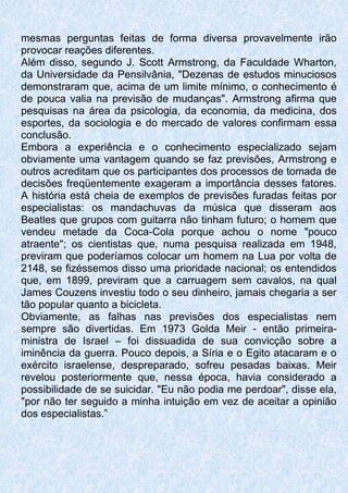 mesmas perguntas feitas de forma diversa provavelmente irão
provocar reações diferentes.
Além disso, segundo J. Scott Armstrong, da Faculdade Wharton,
da Universidade da Pensilvânia, "Dezenas de estudos minuciosos
demonstraram que, acima de um limite mínimo, o conhecimento é
de pouca valia na previsão de mudanças". Armstrong afirma que
pesquisas na área da psicologia, da economia, da medicina, dos
esportes, da sociologia e do mercado de valores confirmam essa
conclusão.
Embora a experiência e o conhecimento especializado sejam
obviamente uma vantagem quando se faz previsões, Armstrong e
outros acreditam que os participantes dos processos de tomada de
decisões freqüentemente exageram a importância desses fatores.
A história está cheia de exemplos de previsões furadas feitas por
especialistas: os mandachuvas da música que disseram aos
Beatles que grupos com guitarra não tinham futuro; o homem que
vendeu metade da Coca-Cola porque achou o nome "pouco
atraente"; os cientistas que, numa pesquisa realizada em 1948,
previram que poderíamos colocar um homem na Lua por volta de
2148, se fizéssemos disso uma prioridade nacional; os entendidos
que, em 1899, previram que a carruagem sem cavalos, na qual
James Couzens investiu todo o seu dinheiro, jamais chegaria a ser
tão popular quanto a bicicleta.
Obviamente, as falhas nas previsões dos especialistas nem
sempre são divertidas. Em 1973 Golda Meir - então primeira-
ministra de Israel – foi dissuadida de sua convicção sobre a
iminência da guerra. Pouco depois, a Síria e o Egito atacaram e o
exército israelense, despreparado, sofreu pesadas baixas. Meir
revelou posteriormente que, nessa época, havia considerado a
possibilidade de se suicidar. "Eu não podia me perdoar", disse ela,
"por não ter seguido a minha intuição em vez de aceitar a opinião
dos especialistas.”
 
