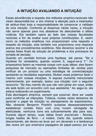 A INTUIÇÃO AVALIANDO A INTUIÇÃO
Essas advertências a respeito dos métodos empírico-racionais não
visam desacreditá-Ios, e sim chamar a atenção para a insensatez
de atribuir-Ihes toda a responsabilidade de comprovar a validade
de uma intuição. Conforme já dissemos várias vezes, a intuição
não serve apenas para nos abastecer de descobertas e idéias
criativas. Ela também opera ao lado das nossas faculdades
racionais a fim de avaliar suas próprias contribuições. E, assim
como os métodos analíticos nos proporcionam uma resposta a
respeito da intuição, esta também nos proporciona uma resposta
acerca dos procedimentos analíticos. Nós devemos recorrer a ela
nessas fases finais da solução de problemas e dos processos de
tomada de decisão.
Quando um cientista formula uma hipótese, ele pensa: "Se a
hipótese for verdadeira, quando ocorrer X, seguir-se-á Y." Os
empresários fazem as mesmas coisas com suas idéias; eles fazem
pesquisas de mercado ou operações limitadas de vendas para
verificar se um produto ou uma estratégia de comercialização
apresenta os resultados esperados. Muitas vezes podemos fazer o
mesmo com nossas intuições. A esposa ciumenta mencionada
anteriormente, por exemplo, testou sua intuição com o seguinte
raciocínio: "Se meu marido diz que não vem jantar em casa, então
ele está tendo um encontro com sua assistente." Ao segui-Io, ela
estava realizando um experimento.
Esta abordagem empírica, sempre que possível, deve ser usada
para confirmar as intenções. Todavia, muitas vezes deixamos de
apreciar o papel da intuição no planejamento de experimentos.
Não obstante Benjamin Pranklin quisesse desesperadamente
estabelecer contato físico com uma nuvem carregada de
eletricidade, nenhuma torre era suficientemente alta para isso.
Durante algum tempo, suas idéias foram previsíveis - flechas,
longas hastes de ferro - e inúteis. Certo dia, quando estava
descansando, ele deixou-se levar por um devaneio e a lembrança
das vezes em que empinava papagaios de papel passou por sua
 