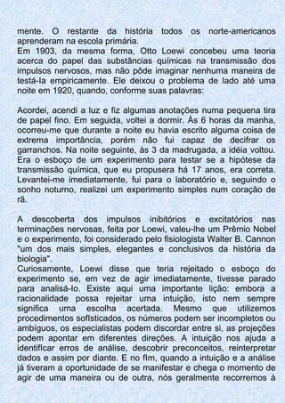mente. O restante da história todos os norte-americanos
aprenderam na escola primária.
Em 1903, da mesma forma, Otto Loewi concebeu uma teoria
acerca do papel das substâncias químicas na transmissão dos
impulsos nervosos, mas não pôde imaginar nenhuma maneira de
testá-Ia empiricamente. Ele deixou o problema de lado até uma
noite em 1920, quando, conforme suas palavras:
Acordei, acendi a luz e fiz algumas anotações numa pequena tira
de papel fino. Em seguida, voltei a dormir. Às 6 horas da manha,
ocorreu-me que durante a noite eu havia escrito alguma coisa de
extrema importância, porém não fui capaz de decifrar os
garranchos. Na noite seguinte, às 3 da madrugada, a idéia voltou.
Era o esboço de um experimento para testar se a hipótese da
transmissão química, que eu propusera há 17 anos, era correta.
Levantei-me imediatamente, fui para o laboratório e, seguindo o
sonho noturno, realizei um experimento simples num coração de
rã.
A descoberta dos impulsos inibitórios e excitatórios nas
terminações nervosas, feita por Loewi, valeu-lhe um Prêmio Nobel
e o experimento, foi considerado pelo fisiologista Walter B. Cannon
"um dos mais simples, elegantes e conclusivos da história da
biologia".
Curiosamente, Loewi disse que teria rejeitado o esboço do
experimento se, em vez de agir imediatamente, tivesse parado
para analisá-Io. Existe aqui uma importante lição: embora a
racionalidade possa rejeitar uma intuição, isto nem sempre
significa uma escolha acertada. Mesmo que utilizemos
procedimentos sofIsticados, os números podem ser incompletos ou
ambíguos, os especialistas podem discordar entre si, as projeções
podem apontar em diferentes direções. A intuição nos ajuda a
identifIcar erros de análise, descobrir preconceitos, reinterpretar
dados e assim por diante. E no fIm, quando a intuição e a análise
já tiveram a oportunidade de se manifestar e chega o momento de
agir de uma maneira ou de outra, nós geralmente recorremos à
 