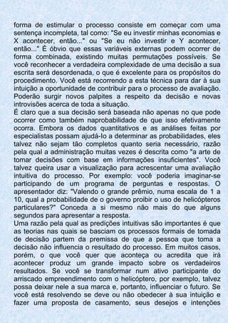forma de estimular o processo consiste em começar com uma
sentença incompleta, tal como: "Se eu investir minhas economias e
X acontecer, então..." ou "Se eu não investir e Y acontecer,
então..." É óbvio que essas variáveis externas podem ocorrer de
forma combinada, existindo muitas permutações possíveis. Se
você reconhecer a verdadeira complexidade de uma decisão a sua
escrita será desordenada, o que é excelente para os propósitos do
procedimento. Você está recorrendo a esta técnica para dar à sua
intuição a oportunidade de contribuir para o processo de avaliação.
Poderão surgir novos palpites a respeito da decisão e novas
introvisões acerca de toda a situação.
É claro que a sua decisão será baseada não apenas no que pode
ocorrer como também naprobabilidade de que isso efetivamente
ocorra. Embora os dados quantitativos e as análises feitas por
especialistas possam ajudá-Io a determinar as probabilidades, eles
talvez não sejam tão completos quanto seria necessário, razão
pela qual a administração muitas vezes é descrita como "a arte de
tomar decisões com base em informações insuficientes". Você
talvez queira usar a visualização para acrescentar uma avaliação
intuitiva do processo. Por exemplo: você poderia imaginar-se
participando de um programa de perguntas e respostas. O
apresentador diz: "Valendo o grande prêmio, numa escala de 1 a
10, qual a probabilidade de o governo proibir o uso de helicópteros
particulares?" Conceda a si mesmo não mais do que alguns
segundos para apresentar a resposta.
Uma razão pela qual as predições intuitivas são importantes é que
as teorias nas quais se basciam os processos formais de tomada
de decisão partem da premissa de que a pessoa que toma a
decisão não influencia o resultado do processo. Em muitos casos,
porém, o que você quer que aconteça ou acredita que irá
acontecer produz um grande impacto sobre os verdadeiros
resultados. Se você se transformar num ativo participante do
arriscado empreendimento com o helicóptero, por exemplo, talvez
possa deixar nele a sua marca e, portanto, influenciar o futuro. Se
você está resolvendo se deve ou não obedecer à sua intuição e
fazer uma proposta de casamento, seus desejos e intenções
 