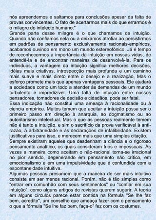 nós apreendemos e saltamos para conclusões apesar da falta de
provas convincentes. O fato de acertarmos mais do que errarmos é
o milagre do intelecto humano."
Grande parte desse milagre é o que chamamos de intuição.
Quando não confiamos nela ou a deixamos atrofiar ao persistirmos
em padrões de pensamento exclusivamente racionais-empíricos,
acabamos ouvindo em mono um mundo estereofônico. Já é tempo
de reconhecermos a importância da intuição em nossas vidas, de
entendê-Ia e de encontrar maneiras de desenvolvê-Ia. Para os
indivíduos, a vantagem da intuição significa melhores decisões,
idéias mais criativas, introspecção mais profunda e um caminho
mais suave e mais direto entre o desejo e a realização, Mas o
esforço promete mais que apenas vantagens pessoais. Ele ajudará
a sociedade como um todo a atender às demandas de um mundo
turbulento e impredizível. Uma falta de intuição entre nossos
pensadores, tomadores de decisão e cidadãos, pode ser fatal.
Essa indicação não constitui uma ameaça à racionalidade ou à
ciencia empírica. Muitos temem que aceitar a intuição possa ser o
primeiro passo em direção à anarquia, ao dogmatismo ou ao
autoritarismo intelectual. Mas o que as pessoas realmente temem
não é tanto a intuição, e sim o sacrifício da prova verificável à anti-
razão, à arbitrariedade e às declarações de infalibilidade. Existem
justificativas para isso, e merecem mais que uma simples citação.
Sempre existiram aqueles que desdenham a ciência e o rigoroso
pensamento analítico, os quais consideram frios e impessoais. Às
vezes a maneira como aceitam o não-racional torna-se irracional
no pior sentido, degenerando em pensamento não crítico, em
emocionalismo e em uma impulsividade que é confundida com a
espontaneidade intuitiva.
Algumas pessoas presumem que a maneira de ser mais intuitivo
consiste em ser menos racional. Porém, não é tão simples como
"entrar em comunhão com seus sentimentos" ou "confiar em sua
intuição", como alguns artigos de revistas querem sugerir. A teoria
em alguns círculos parece estar contida na fórmula "Se lhe faz
bem, acredite", um conselho que ameaça fazer com o pensamento
o que a fórmula "Se lhe faz bem, faça-o" fez com os costumes.
 