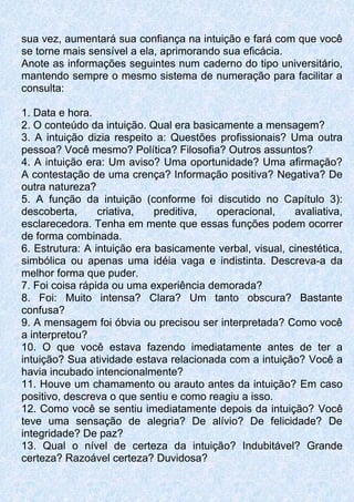 sua vez, aumentará sua confiança na intuição e fará com que você
se torne mais sensível a ela, aprimorando sua eficácia.
Anote as informações seguintes num caderno do tipo universitário,
mantendo sempre o mesmo sistema de numeração para facilitar a
consulta:
1. Data e hora.
2. O conteúdo da intuição. Qual era basicamente a mensagem?
3. A intuição dizia respeito a: Questões profissionais? Uma outra
pessoa? Você mesmo? Política? Filosofia? Outros assuntos?
4. A intuição era: Um aviso? Uma oportunidade? Uma afirmação?
A contestação de uma crença? Informação positiva? Negativa? De
outra natureza?
5. A função da intuição (conforme foi discutido no Capítulo 3):
descoberta, criativa, preditiva, operacional, avaliativa,
esclarecedora. Tenha em mente que essas funções podem ocorrer
de forma combinada.
6. Estrutura: A intuição era basicamente verbal, visual, cinestética,
simbólica ou apenas uma idéia vaga e indistinta. Descreva-a da
melhor forma que puder.
7. Foi coisa rápida ou uma experiência demorada?
8. Foi: Muito intensa? Clara? Um tanto obscura? Bastante
confusa?
9. A mensagem foi óbvia ou precisou ser interpretada? Como você
a interpretou?
10. O que você estava fazendo imediatamente antes de ter a
intuição? Sua atividade estava relacionada com a intuição? Você a
havia incubado intencionalmente?
11. Houve um chamamento ou arauto antes da intuição? Em caso
positivo, descreva o que sentiu e como reagiu a isso.
12. Como você se sentiu imediatamente depois da intuição? Você
teve uma sensação de alegria? De alívio? De felicidade? De
integridade? De paz?
13. Qual o nível de certeza da intuição? Indubitável? Grande
certeza? Razoável certeza? Duvidosa?
 