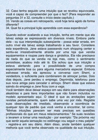 32. Caso tenha seguido uma intuição que se revelou equivocada,
você é capaz de compreender por que o fez? (Para responder as
perguntas 31 e 32, consulte o início deste capítulo.)
33. Vendo as coisas em retrospecto, você hoje teria agido de forma
diferente?
34. Qual foi a principal lição aprendida com essa experiência?
Quando estiver avaliando a sua intuição, tenha em mente que ela
talvez esteja se expressando em diversos níveis. Embora parte
dela - ou sua interpretação subseqüente - possa estar errada, em
outro nível ela talvez esteja trabalhando a seu favor. Considere
esta experiência. Jane estava passeando num shopping center e
sentiu-se irresistivelmente atraída por uma loja que vendia
equipamentos e roupas para dança e ginástica. Ela não precisava
de nada do que se vendia na loja mas, como o sentimento
persistisse, acabou indo até lá. Ela achou que sua intuição a
estava alertando para a possibilidade de uma compra
especialmente boa ou para alguma mercadoria especial. Embora
estivesse errada, ela apreciou a conversa com Sherri, a
vendedora, o suficiente para combinarem de almoçar juntas. Dois
dias depois, Jane perdeu o emprego. Deprimida, telefonou para
sua nova amiga para cancelar o almoço. Sherri disse que estava
saindo do emprego e Jane ficou com a vaga.
Você também deve deixar espaço em seu diário para observações
aleatórias e para itens importantes que não foram incluídos no
modelo apresentado aqui. O ideal é que as anotações sejam
revistas periodicamente, quem sabe uma vez por mês. Registre
suas observações de imediato, observando a ocorrência de
qualquer tipo de padrão que você venha a encontrar, tal como:
"Minhas intuições parecem ser mais precisas em questões
profissionais do que em meus relacionamentos." Se suas revisões
o levarem a tomar uma resolução - por exemplo: "Da próxima vez
que sentir aquela sensação no estômago vou seguir o meu palpite"
- registre-a em seu diário. Além disso, anote também qualquer
melhoria que você tenha observado na qualidade da sua intuição.
 