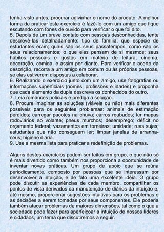 tenha visto antes, procurar adivinhar o nome do produto. A melhor
forma de praticar este exercício é fazê-Io com um amigo que fique
escutando com fones de ouvido para verificar o que foi dito.
5. Depois de um breve contato com pessoas desconhecidas, tente
descrevê-Ias detalhadamente: tipo de família; que espécie de
estudantes eram; quais são os seus passatempos; como são os
seus relacionamentos; o que eles pensam de si mesmos; seus
hábitos pessoais e gostos em matéria de leitura, cinema,
decoração, comida, e assim por diante. Para verificar o acerto da
descrição, recorra a um amigo em comum ou às próprias pessoas,
se elas estiverem dispostas a colaborar.
6. Realizando o exercício junto com um amigo, use fotografias ou
informações superficiais (nomes, profissões e idades) e proponha
que cada elemento da dupla descreva os conhecidos do outro.
7. Leia romances policiais e prediga a solução.
8. Procure imaginar as soluções (viáveis ou não) mais diferentes
possíveis para os seguintes problemas: animais de estimação
perdidos; carregar pacotes na chuva; carros roubados; ler mapas
rodoviários ao volante; pneus murchos; desemprego; déficit no
orçamento federal; vazamentos em torneiras; umidade; ruas sujas;
estudantes que não conseguem ler; limpar janelas de arranha-
céus; higiene diária.
9. Use a mesma lista para praticar a redefinição de problemas.
Alguns destes exercícios podem ser feitos em grupo, o que não só
é mais divertido como também nos proporciona a oportunidade de
inventar novas práticas. Um grupo de apoio que se reúna
periodicamente, composto por pessoas que se interessam por
desenvolver a intuição, é de fato uma excelente idéia. O grupo
pode discutir as experiências de cada membro, compartilhar os
pontos de vista derivados da manutenção de diários da intuição e,
até mesmo, proporcionar sugestões intuitivas para os problemas e
as decisões a serem tomadas por seus componentes. Ele poderia
também atacar problemas de maiores dimensões, tal como o que a
sociedade pode fazer para aperfeiçoar a intuição de nossos líderes
e cidadãos, um tema que discutiremos a seguir.
 