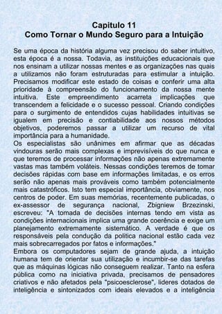 Capitulo 11
Como Tornar o Mundo Seguro para a Intuição
Se uma época da história alguma vez precisou do saber intuitivo,
esta época é a nossa. Todavia, as instituições educacionais que
nos ensinam a utilizar nossas mentes e as organizações nas quais
a utilizamos não foram estruturadas para estimular a intuição.
Precisamos modificar este estado de coisas e conferir uma alta
prioridade à compreensão do funcionamento da nossa mente
intuitiva. Este empreendimento acarreta implicações que
transcendem a felicidade e o sucesso pessoal. Criando condições
para o surgimento de entendidos cujas habilidades intuitivas se
igualem em precisão e contiabilidade aos nossos métodos
objetivos, poderemos passar a utilizar um recurso de vital
importância para a humanidade.
Os especialistas são unânimes em afirmar que as décadas
vindouras serão mais complexas e imprevisíveis do que nunca e
que teremos de processar informações não apenas extremamente
vastas mas também voláteis. Nessas condições teremos de tomar
decisões rápidas com base em informações limitadas, e os erros
serão não apenas mais prováveis como também potencialmente
mais catastróficos. Isto tem especial importância, obviamente, nos
centros de poder. Em suas memórias, recentemente publicadas, o
ex-assessor de segurança nacional, Zbigniew Brzezinski,
escreveu: "A tomada de decisões internas tendo em vista as
condições internacionais implica uma grande coerência e exige um
planejamento extremamente sistemático. A verdade é que os
responsáveis pela condução da politica nacional estão cada vez
mais sobrecarregados por fatos e informações."
Embora os computadores sejam de grande ajuda, a intuição
humana tem de orientar sua utilização e incumbir-se das tarefas
que as máquinas lógicas não conseguem realizar. Tanto na esfera
pública como na iniciativa privada, precisamos de pensadores
criativos e não afetados pela "psicoesclerose", lideres dotados de
inteligência e sintonizados com ideais elevados e a inteligência
 