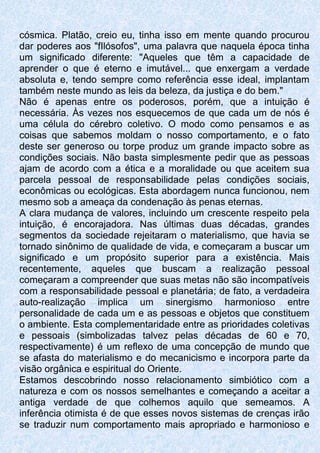 cósmica. Platão, creio eu, tinha isso em mente quando procurou
dar poderes aos "fIlósofos", uma palavra que naquela época tinha
um significado diferente: "Aqueles que têm a capacidade de
aprender o que é eterno e imutável... que enxergam a verdade
absoluta e, tendo sempre como referência esse ideal, implantam
também neste mundo as leis da beleza, da justiça e do bem."
Não é apenas entre os poderosos, porém, que a intuição é
necessária. Às vezes nos esquecemos de que cada um de nós é
uma célula do cérebro coletivo. O modo como pensamos e as
coisas que sabemos moldam o nosso comportamento, e o fato
deste ser generoso ou torpe produz um grande impacto sobre as
condições sociais. Não basta simplesmente pedir que as pessoas
ajam de acordo com a ética e a moralidade ou que aceitem sua
parcela pessoal de responsabilidade pelas condições sociais,
econômicas ou ecológicas. Esta abordagem nunca funcionou, nem
mesmo sob a ameaça da condenação às penas eternas.
A clara mudança de valores, incluindo um crescente respeito pela
intuição, é encorajadora. Nas últimas duas décadas, grandes
segmentos da sociedade rejeitaram o materialismo, que havia se
tornado sinônimo de qualidade de vida, e começaram a buscar um
significado e um propósito superior para a existência. Mais
recentemente, aqueles que buscam a realização pessoal
começaram a compreender que suas metas não são incompatíveis
com a responsabilidade pessoal e planetária; de fato, a verdadeira
auto-realização implica um sinergismo harmonioso entre
personalidade de cada um e as pessoas e objetos que constituem
o ambiente. Esta complementaridade entre as prioridades coletivas
e pessoais (simbolizadas talvez pelas décadas de 60 e 70,
respectivamente) é um reflexo de uma concepção de mundo que
se afasta do materialismo e do mecanicismo e incorpora parte da
visão orgânica e espiritual do Oriente.
Estamos descobrindo nosso relacionamento simbiótico com a
natureza e com os nossos semelhantes e começando a aceitar a
antiga verdade de que colhemos aquilo que semeamos. A
inferência otimista é de que esses novos sistemas de crenças irão
se traduzir num comportamento mais apropriado e harmonioso e
 