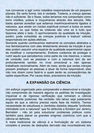 nos convencer a agir como cidadãos responsáveis de um pequeno
planeta. De certa forma, isto é verdade. Todavia, a crença apenas
não é suficiente. Se o fosse, todos teríamos nos comportado como
bons cristãos, judeus e muçulmanos através dos séculos. Não
basta apenas acreditar que estamos inextrincavelmente ligados à
natureza, que existe um núcleo espiritual comum a todos os seres
humanos, ou que todas as criaturas são uma só e tudo que
fazemos afeta o todo. O aprimoramento da qualidade da intuição,
porém, pode consolidar as crenças positivas e traduzir valores
responsáveis em ações efetivas.
Somente quando conhecemos realmente os conceitos abstratos e
nos familiarizamos com eles diretamente através da intuição é que
eles podem assumir uma espécie de qualidade experimental capaz
de modificar o comportamento. Embora cuidemos de proteger e
nutrir aquilo que percebemos como parte de nós mesmos, o senso
de conexão com as pessoas e com a natureza tem de ser
profundamente sentido no nível emocional e não apenas
trabalhado racionalmente. Além do mais, ainda que certas crenças
possam predispor as pessoas a atuar de forma responsável, elas
não nos dizem como fazê-Io e quais serão as conseqüências de
ações específicas. Por causa disso, precisamos da intuição.
A EXPANSÃO DA CIÊNCIA
Um esforço organizado para compreender e desenvolver a intuição
não compromete de maneira alguma os padrões de investigação
imparcial e de rigorosa verificação que tornaram a ciência
singularmente poderosa. Na verdade, isto talvez seja justamente
aquilo de que a ciência precisa nesta fase da história. Temos
necessidade de estudiosos e cientistas dotados daquela "profunda
intimidade com a natureza" que foi atribuída a Einstein por Jeremy
Bernstein - não só para solucionar problemas práticos como
também para atacar os grandes enigmas cósmicos com que a
ciência se defronta.
A meta tradicional da ciência é a formulação de um sistema
completo e preciso de deduções derivado das incontestáveis leis
 