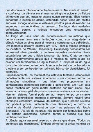 que descrevem o funcionamento da natureza. Na virada do século,
a confiança da ciência em si mesma atingiu o ápice e os físicos
afirmavam que seu trabalho estava quase completo. Eles haviam
penetrado o núcleo do átomo, estendido nossa visão até muitos
anos-luz espaço adentro e estavam prontos para desvendar os
segredos mais recônditos do universo. Em lugar das verdades
definitivas, porém, a ciência encontrou uma encantadora
imprevisibilidade.
Ao longo de uma série de acontecimentos traumáticos que
demonstraram tanto suas limitações como sua integridade, a
ciência voltou os olhos para si mesma e constatou sua deficiência.
Um momento decisivo ocorreu em 1927, com o famoso princípio
da incerteza de Werner Heisenberg. Heisenberg demonstrou ser
impossível obter previsão e controle naqueles profundos níveis
subatômicos em que o físico torna-se não físico. O ato de medir
altera inevitavelmente aquilo que é medido, tal como o ato de
colocar um termômetro na água fornece a temperatura da água
com o termômetro dentro dela. A separação entre o conhecedor e
o objeto a ser conhecido, um princípio básico do cientificismo, foi
destruido.
Simultaneamente, os matemáticos estavam tentando estabelecer
definitivamente um sistema axiomático - um conjunto formal de
afirmações simbólicas - que iriam nos proporcionar um
conhecimento matemático completo e consistente. Em 1931 esta
busca recebeu um golpe mortal desferido por Kurt Godel, cujo
teorema da incompletude provou que esse sistema era impossível.
Nenhum sistema formal pode ser ao mesmo tempo consistente
(livre de contradições internas) e completo. Sempre haverá uma
afirmação verdadeira, derivável do sistema, que o próprio sistema
não poderá provar. Juntamente com Heisenberg e outros, o
trabalho de Godel demonstrou que, nas palavras de Jacob
Bronowski: "As leis da natureza não podem ser formuladas como
um sistema axiomático, dedutivo, formal e preciso que seja
também completo."
A ciência agora assemelha-se ao cretense que disse: "Todos os
cretenses são mentirosos." Embora afirme ser a única maneira de
 
