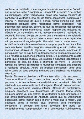 conhecer a realidade, a mensagem da ciência moderna é: "Aquilo
que a ciência sabe é conjectural, incompleto e incerto." Se ambas
as afirmações forem verdadeiras, então não haverá maneira de
conhecer a verdade a não ser de forma conjectural, incompleta e
incerta. A conclusão de que a ciência nunca atingiria sua meta
tradicional produziu tanto resignação como desespero. Não
podemos nos esquecer, porém, de que as limitações descobertas
pela ciência e pela matemática dizem respeito aos métodos da
ciência e da matemática e não necessariamente à realidade ou
cognição humana. Longe de provar que a certeza e a completude
não podem ser alcançadas, eles apenas demonstraram que elas
não podem ser alcançadas pela ciência tal como a conhecemos.
A história da ciência assemelha-se a um principiante zen às voltas
com um koan, aqueles enigmas insolúveis que não podem ser
respondidos através da lógica ou da observação empírica. O
principiante que se sair bem irá transcender o pensamento racional
e se renderá à experiência intuitiva direta. E é precisamente a este
ponto que a ciência chegou. Ela revelou a natureza inconstante e
paradoxal do que, na índia, é chamado de maya - o universo
familiar de formas delimitadas e mudanças ilimitadas que encobre
a realidade absoluta. Agora ela precisa transcender tanto esse
reino como os seus próprios métodos para deslindar os mistérios
cósmicos.
Desde Einstein o objetivo da Física tem sido o de encontrar o
"campo unificado" que, como muitos de nós acreditam, deve
permear e formar a base da multiplicidade da criação. Não há
dúvida de que essa meta será alcançada. Quando isso acontecer,
porém, ela será uma verdade inferida. Através do cientificismo,
ninguém perceberá isto diretamente, da mesma forma comQ
ninguém jamais viu um elétron. O verdadeiro campo unificado é o
que antes chamávamos de Absoluto, aquilo que os Upanishads
descrevem como "menor que o menor e maior que o maior". Sua
dedução, como a ciência atual promete; será incompleta,
conjectural e sempre um tanto duvidosa. Ele pode ser
verdadeiramente compreendido - e o conhecedor sublimemente
 