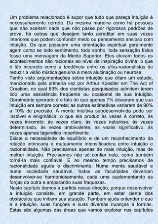 Um problema relacionado é supor que tudo que pareça intuição é
necessariamente correto. Da mesma maneira como há pessoas
que não aceitam nada que não passe por rigorosos padrões de
prova, há outras que desejam tanto acreditar em suas vozes
interiores que podem confundir medo ou pensamento ansioso com
intuição. Os que possuem uma orientação espiritual geralmente
agem como se todo sentimento, todo sonho, toda sensação física
fosse uma mensagem da Mente Superior. Eles elevam todos os
acontecimentos não racionais ao nível da inspiração divina, o que
é tão incorreto como a tendência entre os ultra-racionalistas de
reduzir a visão mística genuína a mera alucinação ou neurose.
Tenho visto argumentações sobre intuição que citam um estudo,
mencionado pela primeira vez por Arthur Koestler em The Act of
Creation, no qual 83% dos cientistas pesquisados admitem terem
tido uma assistência freqüente ou ocasional de sua intuição.
Geralmente ignorado é o fato de que apenas 7% disseram que sua
intuição era sempre correta; as outras estimativas variaram de 90%
a 10% de precisão. A mente intuitiva subdesenvolvida pode ser
instável e enigmática: o que ela produz às vezes é correto, às
vezes incorreto; às vezes claro, às vezes nebuloso; às vezes
determinado, às vezes ambivalente; às vezes significativo, às
vezes apenas tagarelice impertinente.
Existe a necessidade de equilíbrio e de um reconhecimento da
relação intrincada e mutuamente intensificadora entre intuição e
racionalidade. Não precisamos apenas de mais intuição, mas de
melhor intuição. Precisamos não só confiar nela, como também
torná-Ia mais confiável. E ao mesmo tempo precisamos de
racionalidade aguda e discriminante. Numa mente saudável e
numa sociedade saudável, todas as faculdades deveriam
desenvolver-se harmoniosamente, cada uma suplementando as
forças da outra e amparando suas fraquezas.
Neste capítulo demos a partida nessa direção, porque desenvolver
a intuição consiste, em grande parte, em estar ciente dos
obstáculos que inibem sua atuação. Também ajuda entender o que
é a intuição, suas funções e suas diversas nuanças e formas.
Estas são algumas das áreas que vamos explorar nos capítulos
 