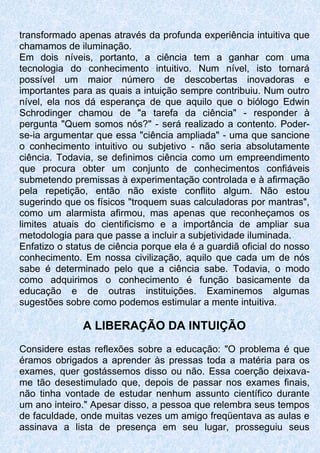transformado apenas através da profunda experiência intuitiva que
chamamos de iluminação.
Em dois níveis, portanto, a ciência tem a ganhar com uma
tecnologia do conhecimento intuitivo. Num nível, isto tornará
possível um maior número de descobertas inovadoras e
importantes para as quais a intuição sempre contribuiu. Num outro
nível, ela nos dá esperança de que aquilo que o biólogo Edwin
Schrodinger chamou de "a tarefa da ciência" - responder à
pergunta "Quem somos nós?" - será realizado a contento. Poder-
se-ia argumentar que essa "ciência ampliada" - uma que sancione
o conhecimento intuitivo ou subjetivo - não seria absolutamente
ciência. Todavia, se definimos ciência como um empreendimento
que procura obter um conjunto de conhecimentos confiáveis
submetendo premissas à experimentação controlada e à afirmação
pela repetição, então não existe conflito algum. Não estou
sugerindo que os físicos "troquem suas calculadoras por mantras",
como um alarmista afirmou, mas apenas que reconheçamos os
limites atuais do cientificismo e a importância de ampliar sua
metodologia para que passe a incluir a subjetividade iluminada.
Enfatizo o status de ciência porque ela é a guardiã oficial do nosso
conhecimento. Em nossa civilização, aquilo que cada um de nós
sabe é determinado pelo que a ciência sabe. Todavia, o modo
como adquirimos o conhecimento é função basicamente da
educação e de outras instituições. Examinemos algumas
sugestões sobre como podemos estimular a mente intuitiva.
A LIBERAÇÃO DA INTUIÇÃO
Considere estas reflexões sobre a educação: "O problema é que
éramos obrigados a aprender às pressas toda a matéria para os
exames, quer gostássemos disso ou não. Essa coerção deixava-
me tão desestimulado que, depois de passar nos exames finais,
não tinha vontade de estudar nenhum assunto científico durante
um ano inteiro." Apesar disso, a pessoa que relembra seus tempos
de faculdade, onde muitas vezes um amigo freqüentava as aulas e
assinava a lista de presença em seu lugar, prosseguiu seus
 