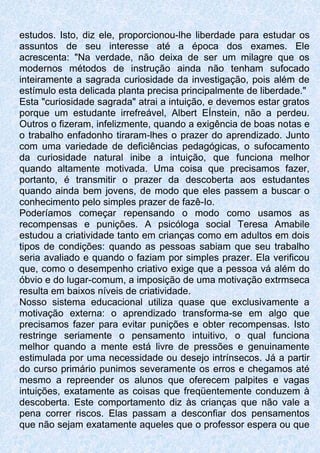 estudos. Isto, diz ele, proporcionou-lhe liberdade para estudar os
assuntos de seu interesse até a época dos exames. Ele
acrescenta: "Na verdade, não deixa de ser um milagre que os
modernos métodos de instrução ainda não tenham sufocado
inteiramente a sagrada curiosidade da investigação, pois além de
estímulo esta delicada planta precisa principalmente de liberdade."
Esta "curiosidade sagrada" atrai a intuição, e devemos estar gratos
porque um estudante irrefreável, Albert EÍnstein, não a perdeu.
Outros o fizeram, infelizmente, quando a exigência de boas notas e
o trabalho enfadonho tiraram-lhes o prazer do aprendizado. Junto
com uma variedade de deficiências pedagógicas, o sufocamento
da curiosidade natural inibe a intuição, que funciona melhor
quando altamente motivada. Uma coisa que precisamos fazer,
portanto, é transmitir o prazer da descoberta aos estudantes
quando ainda bem jovens, de modo que eles passem a buscar o
conhecimento pelo simples prazer de fazê-Io.
Poderíamos começar repensando o modo como usamos as
recompensas e punições. A psicóloga social Teresa Amabile
estudou a criatividade tanto em crianças como em adultos em dois
tipos de condições: quando as pessoas sabiam que seu trabalho
seria avaliado e quando o faziam por simples prazer. Ela verificou
que, como o desempenho criativo exige que a pessoa vá além do
óbvio e do lugar-comum, a imposição de uma motivação extrmseca
resulta em baixos níveis de criatividade.
Nosso sistema educacional utiliza quase que exclusivamente a
motivação externa: o aprendizado transforma-se em algo que
precisamos fazer para evitar punições e obter recompensas. Isto
restringe seriamente o pensamento intuitivo, o qual funciona
melhor quando a mente está livre de pressões e genuinamente
estimulada por uma necessidade ou desejo intrínsecos. Já a partir
do curso primário punimos severamente os erros e chegamos até
mesmo a repreender os alunos que oferecem palpites e vagas
intuições, exatamente as coisas que freqüentemente conduzem à
descoberta. Este comportamento diz às crianças que não vale a
pena correr riscos. Elas passam a desconfiar dos pensamentos
que não sejam exatamente aqueles que o professor espera ou que
 
