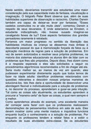 Neste sentido, deveríamos transmitir aos estudantes uma maior
consideração pela sua capacidade inata de fantasia, visualização e
imaginação. O biógrafo Peter Brent observa que, além de suas
habilidades superiores de observação e raciocínio, Charles Darwin
também era capaz de deixar-se levar por fantasias. "Esses
castelos construídos no ar são muito úteis", comentou Darwin a
respeito de seus devaneios. E onde estaríamos se Einstein, o
estudante indisciplinado, não tivesse ousado imaginar-se
cavalgando feixes de luz? Esse aspecto fantasioso dos grandes
pensadores raramente é retratado.
Faríamos um maior progresso no sentido da liberação das
habilidades intuitivas da criança se déssemos mais ênfase à
descoberta pessoal do que à memorização forçada de fatos ou à
aplicação mecânica de regras para a solução de problemas. Em
vez de serem autorizados a resolver seus próprios problemas, na
maioria dos sistemas educacionais os alunos têm de lidar com os
problemas que lhes são propostos. Depois disso, lhes dizem como
é a resposta esperada e eles são solicitados a seguir os
procedimentos algorítmicos recomendados a fim de chegar até ela.
Seria muito melhor se, ao menos de vez em quando, eles
pudessem experimentar diretamente aquilo que todos temos de
fazer na idade adulta: identificar problemas relacionados com
questões relevantes e descobrir nossas próprias maneiras de
solucioná-Ios. Isto lhes daria a oportunidade de desenvolver uma
abordagem flexível e individualizada para a solução de problemas
e, no decorrer do processo, aprenderiam a guiar-se pela intuição.
Tal como as coisas são atualmente, os estudantes aprendem a
procurar a "maneira certa" de fazer as coisas, a qual nem sempre é
a melhor.
Como aprendemos através do exemplo, uma excelente maneira
de' começar seria fazer com que os professores realizassem
demonstrações de pensamentos intuitivos em sala de aula. Eles
devem mostrar como uma mente madura e inquisitiva funciona
enquanto busCa o conhecimento e a solução de problemas. Por
enquanto os professores tendem a relatar fatos e a exibir o
resultado de suas atividades extra-classe. Se os estudantes
 