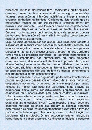 pudessem ver seus professores fazer conjecturas, emitir opiniões
ousadas, entrar em becos sem saída e perseguir impressões
fugazes, suas próprias intuições indistintas e imagens mentais
sinuosas ganhariam legilimidade. Obviamente, isto exigiria que os
professores fossem de fato inquisilivos e tivessem prazer em
buscar o conhecimento. Seria também preciso que os professores
estivessem dispostos a cometer erros na frente dos alunos.
Embora isto talvez seja pedir muito, temos de entender que os
professores devem não só transmitir informações como também
mostrar como se usa a mente.
Logo no início devemos dar aos alunos uma visão mais realista e
inspiradora da maneira como nascem as descobertas. Mesmo nos
estudos avançados, quase toda a atenção é direcionada para os
produtos e não para os processos das grandes mentes. Conforme
temos visto, os princípios científicos, os teoremas matemáticos e
as idéias importantes são apresentados em suas elegantes
estruturas fmais, dando aos estudantes a impressão de que as
afirmações lógicas e as evidências diretas refletem o verdadeiro
modo como são feitas as descobertas. Isto os faz inferir que o caos
de suas especulações não são produto de mentes penetrantes e
sim aberrações a serem desencorajadas.
Dando continuidade a este argumento, poderíamos transformar a
própria intuição e a criatividade em objeto de estudos por si só,
despertando assim nos estudantes um maior respeito por essas
funções da mente. Isto pode ser transmitido tanto através da
experiência direta como conceitualmente, proporcionando aos
estudantes mais oportunidade para serem criativos e intuitivos.
Não há necessidade de comprometer os objetivos tradicionais do
aprendizado, como muitas vezes acontece em programas
experimentais e escolas "livres". Com respeito a isso, devemos
encorajar métodos de ensino que deixam as crianças aprender
matemática e ciências imitando matemáticos e cientistas e fazendo
praticamente tudo o que eles fazem, desde a identificação de
problemas até sua solução. O mesmo pode ser feito em relação às
humanidades e outros assuntos. Ao discutir a intuição e observar
 