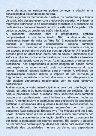 como ela atua, os estudantes podem começar a adquirir uma
sensibilidade a ela ainda cedo na vida.
Como sugerem as memórias de Einstein, os problemas que temos
discutido não desaparecem com a educação superior. A ênfase na
motivação extrínseca e no aprendizado mecânico e a escassez de
professores comprovadamente intuitivos está em toda parte. Sob
certos aspectos, os problemas estão interligados.
A crescente tendência para o pragmatismo, embora
compreensível, é um tanto infeliz. Não há dúvida de que
precisamos trazer de volta os "três Rs" à educação e produzir
técnicos e especialistas competentes. Todavia, também
precisamos de pessoas intuitivas que possam inventar e criar, e
um excesso pragmatismo pode ser contraproducente. A implacável
pressão para se obter boas notas não só causa a ansiedade que
sufoca a intuição, como também estimula os estudantes a fazerem
as coisas de acordo com os livros. Ao enfatizarmos o treinamento
profissional, nós perpetuamos a infeliz imagem da escola como
uma espécie de supermercado onde nos abastecemos do que
iremos "precisar" quando sairmos para o mundo. A exigência de
especialização precoce diminui o impacto de um currículo já
fragmentado, reduzindo o contato dos alunos com disciplinas que
não estejam diretamente relacionadas com os seus objetivos
profissionais.
A diversidade, a visão interdisciplinar e uma boa orientação em
relação às artes e às humanidades deveriam ser exigidas não só
porque produzem seres humanos mais sensíveis mas também
porque criam profissionais mais intuitivos e criativos em todas as
áreas. A mente intuitiva é estimulada pela exposição às tendências
estéticas e emocionais das questões humanas. Necessitamos de
um farto depósito de variegadas impressões com as quais
possamos fazer conexões. Em seu livro The Medusa and the Snail,
Lewis Thomas critica o atual currículo dos cursos pré-médicos por
causa de sua acentuada orientação científica e feroz competição
por notas e pontuação em exames escritos. Ele sugere a adoção
de um currículo central que "pudesse ser usado para avaliar toda a
amplitude das capacidades mentais do aluno, sua capacidade
 