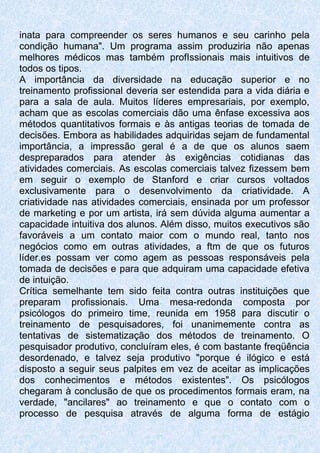 inata para compreender os seres humanos e seu carinho pela
condição humana". Um programa assim produziria não apenas
melhores médicos mas também profIssionais mais intuitivos de
todos os tipos.
A importância da diversidade na educação superior e no
treinamento profissional deveria ser estendida para a vida diária e
para a sala de aula. Muitos líderes empresariais, por exemplo,
acham que as escolas comerciais dão uma ênfase excessiva aos
métodos quantitativos formais e às antigas teorias de tomada de
decisões. Embora as habilidades adquiridas sejam de fundamental
importância, a impressão geral é a de que os alunos saem
despreparados para atender às exigências cotidianas das
atividades comerciais. As escolas comerciais talvez fizessem bem
em seguir o exemplo de Stanford e criar cursos voltados
exclusivamente para o desenvolvimento da criatividade. A
criatividade nas atividades comerciais, ensinada por um professor
de marketing e por um artista, irá sem dúvida alguma aumentar a
capacidade intuitiva dos alunos. Além disso, muitos executivos são
favoráveis a um contato maior com o mundo real, tanto nos
negócios como em outras atividades, a ftm de que os futuros
líder.es possam ver como agem as pessoas responsáveis pela
tomada de decisões e para que adquiram uma capacidade efetiva
de intuição.
Crítica semelhante tem sido feita contra outras instituições que
preparam profissionais. Uma mesa-redonda composta por
psicólogos do primeiro time, reunida em 1958 para discutir o
treinamento de pesquisadores, foi unanimemente contra as
tentativas de sistematização dos métodos de treinamento. O
pesquisador produtivo, concluíram eles, é com bastante freqüência
desordenado, e talvez seja produtivo "porque é ilógico e está
disposto a seguir seus palpites em vez de aceitar as implicações
dos conhecimentos e métodos existentes". Os psicólogos
chegaram à conclusão de que os procedimentos formais eram, na
verdade, "ancilares" ao treinamento e que o contato com o
processo de pesquisa através de alguma forma de estágio
 