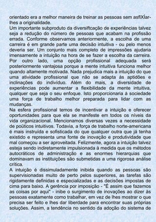orientado era a melhor maneira de treinar as pessoas sem asflXÍar-
lhes a originalidade.
Um importante subproduto da diversiftcação de experiências talvez
seja a redução do número de pessoas que acabam na profissão
errada. Conforme observamos anteriormente, a escolha de uma
carreira é em grande parte uma decisão intuitiva - ou pelo menos
deveria ser. Um conjunto mais completo de impressões ajudaria
imensamente a intuição na hora de se fazer a escolha da carreira.
Por outro lado, uma opção profissional adequada será
posteriormente vantajosa porque a mente intuitiva funciona melhor
quando altamente motivada. Nada prejudica mais a intuição do que
uma atividade profissional que não se adapta às aptidões e
inclinações do indivíduo. Além do mais, a diversidade de
experiências pode aumentar a flexibilidade da mente intuitiva,
qualquer que seja o seu enfoque. Isto proporcionaria à sociedade
uma força de trabalho melhor preparada para lidar com as
mudanças.
Na esfera profissional temos de incentivar a intuição e oferecer
oportunidades para que ela se manifeste em todos os níveis da
vida organizacional. Mencionamos diversas vezes a necessidade
de poüticos intuitivos. Todavia, a força de trabalho norte-americana
é mais instruída e sofisticada do que qualquer outra que já tenha
existido e representa uma fonte de inovação e produtividade que
mal começou a ser aproveitada. Felizmente, agora a intuição talvez
esteja sendo indiretamente impulsionada à medida que os métodos
autocráticos de administração e as enormes hierarquias que
dominavam as instituições são submetidas a uma rigorosa análise
crítica.
A intuição é dissimuladamente inibida quando as pessoas são
supervisionadas muito de perto pelos superiores, as tarefas são
rigidamente definidas e especializadas e as decisões impostas de
cima para baixo. A gerência por imposição - "É assim que fazemos
as coisas por aqui" - inibe o surgimento de inovações ao dizer às
pessoas exatamente como trabalhar, em vez de lhes mostrar o que
precisa ser feito e lhes dar liberdade para encontrar suas próprias
soluções. Assim, a tendência no sentido da adoção do sistema de
 