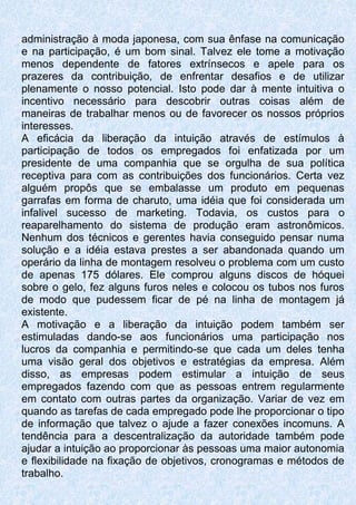 administração à moda japonesa, com sua ênfase na comunicação
e na participação, é um bom sinal. Talvez ele tome a motivação
menos dependente de fatores extrínsecos e apele para os
prazeres da contribuição, de enfrentar desafios e de utilizar
plenamente o nosso potencial. Isto pode dar à mente intuitiva o
incentivo necessário para descobrir outras coisas além de
maneiras de trabalhar menos ou de favorecer os nossos próprios
interesses.
A eficácia da liberação da intuição através de estímulos à
participação de todos os empregados foi enfatizada por um
presidente de uma companhia que se orgulha de sua política
receptiva para com as contribuições dos funcionários. Certa vez
alguém propôs que se embalasse um produto em pequenas
garrafas em forma de charuto, uma idéia que foi considerada um
infalivel sucesso de marketing. Todavia, os custos para o
reaparelhamento do sistema de produção eram astronômicos.
Nenhum dos técnicos e gerentes havia conseguido pensar numa
solução e a idéia estava prestes a ser abandonada quando um
operário da linha de montagem resolveu o problema com um custo
de apenas 175 dólares. Ele comprou alguns discos de hóquei
sobre o gelo, fez alguns furos neles e colocou os tubos nos furos
de modo que pudessem ficar de pé na linha de montagem já
existente.
A motivação e a liberação da intuição podem também ser
estimuladas dando-se aos funcionários uma participação nos
lucros da companhia e permitindo-se que cada um deles tenha
uma visão geral dos objetivos e estratégias da empresa. Além
disso, as empresas podem estimular a intuição de seus
empregados fazendo com que as pessoas entrem regularmente
em contato com outras partes da organização. Variar de vez em
quando as tarefas de cada empregado pode lhe proporcionar o tipo
de informação que talvez o ajude a fazer conexões incomuns. A
tendência para a descentralização da autoridade também pode
ajudar a intuição ao proporcionar às pessoas uma maior autonomia
e flexibilidade na fixação de objetivos, cronogramas e métodos de
trabalho.
 