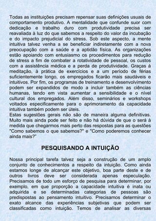 Todas as instituições precisam repensar suas definições usuais de
comportamento produtivo. A mentalidade que confunde suor com
dedicação e trabalho duro com produtividade precisa ser
reavaliada à luz do que sabemos a respeito do valor da incubação
e do impacto prejudicial do stress. Sob este aspecto, a mente
intuitiva talvez venha a se beneficiar indiretamente com a nova
preocupação com a saúde e a aptidão física. As organizações
estão apoiando com entusiasmo os procedimentos para redução
de stress a fim de combater a rotatividade de pessoal, os custos
com a assistência médica e a perda de produtividade. Graças à
meditação, à prática de exercícios e a um período de férias
suficientemente longo, os empregados ficarão mais saudáveis e
intuitivos. Por fim, os programas de treinamento e desenvolvimento
podem ser expandidos de modo a incluir também as ciências
humanas, tendo em vista aumentar a sensibilidade e o nível
cultural dos empregados. Além disso, seminários e workshops
voltados especificamente para o aprimoramento da capacidade
intuitiva também podem ser úteis.
Estas sugestões gerais não são de maneira alguma definitivas.
Muito mais ainda pode ser feito e não há dúvida de que o será à
medida que chegarmos mais perto das respostas para as questões
"Como sabemos o que sabemos?" e "Como poderemos conhecer
ainda mais?”
PESQUISANDO A INTUIÇÃO
Nossa principal tarefa talvez seja a construção de um amplo
conjunto de conhecimentos a respeito da intuição. Como ainda
estamos longe de alcançar este objetivo, boa parte deste e de
outros livros deve ser considerada apenas especulação.
Precisamos de todo um esforço de pesquisa para determinar, por
exemplo, em que proporção a capacidade intuitiva é inata ou
adquirida e se determinadas categorias de pessoas são
predispostas ao pensamento intuitivo. Precisamos determinar o
exato alcance das experiências subjetivas que podem ser
classificadas como intuição. Temos de analisar as diversas
 