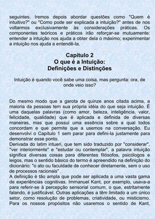 seguintes. Iremos depois abordar questões como "Quem é
intuitivo?" ou "Como pode ser explicada a intuição?" antes de nos
voltarmos exclusivamente às considerações práticas. Os
componentes teóricos e práticos irão reforçar-se mutuamente:
entender a intuição nos ajuda a obter dela o máximo; experimentar
a intuição nos ajuda a entendê-Ia.
Capítulo 2
O que é a Intuição:
Definições e Distinções
Intuição é quando você sabe uma coisa, mas pergunta: ora, de
onde veio isso?
Do mesmo modo que a garota de quinze anos citada acima, a
maioria da pessoas tem sua própria idéia do que seja intuição. É
uma daquelas palavras (como amor, beleza, inteligência, valor,
felicidade, qualidade) que é aplicada e definida de diversas
maneiras, mas que possui uma essência sobre a qual todos
concordam e que permite que a usemos na conversação. Eu
desenvolvi o Capítulo 1 sem parar para defini-Ia justamente para
demonstrar esse ponto.
Derivada do latim intueri, que tem sido traduzido por "considerar",
''ver interiormente" e "estudar ou contemplar", a palavra intuição
significa diversas coisas para diferentes filósofos, psicólogos e
leigos, mas o sentido básico do termo é apreendido na definição do
dicionário: "o ato ou faculdade de conhecer diretamente, sem o uso
de processos racionais" .
A definição é tão ampla que pode ser aplicada a uma vasta gama
de experiências cognitivas. Immanuel Kant, por exemplo, usava-a
para referir-se à percepção sensorial comum, o que, estritamente
falando, é justificável. Outras aplicações a têm limitado a um único
setor, como resolução de problemas, criatividade, ou misticismo.
Para os nossos propósitos não usaremos o sentido de Kant,
 