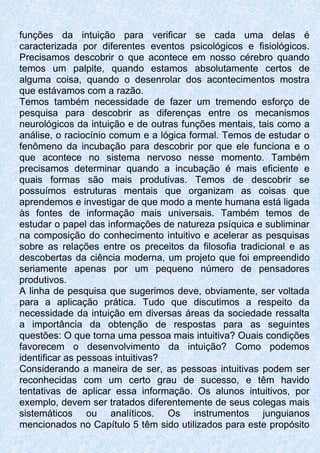 funções da intuição para verificar se cada uma delas é
caracterizada por diferentes eventos psicológicos e fisiológicos.
Precisamos descobrir o que acontece em nosso cérebro quando
temos um palpite, quando estamos absolutamente certos de
alguma coisa, quando o desenrolar dos acontecimentos mostra
que estávamos com a razão.
Temos também necessidade de fazer um tremendo esforço de
pesquisa para descobrir as diferenças entre os mecanismos
neurológicos da intuição e de outras funções mentais, tais como a
análise, o raciocínio comum e a lógica formal. Temos de estudar o
fenômeno da incubação para descobrir por que ele funciona e o
que acontece no sistema nervoso nesse momento. Também
precisamos determinar quando a incubação é mais eficiente e
quais formas são mais produtivas. Temos de descobrir se
possuímos estruturas mentais que organizam as coisas que
aprendemos e investigar de que modo a mente humana está ligada
às fontes de informação mais universais. Também temos de
estudar o papel das informações de natureza psíquica e subliminar
na composição do conhecimento intuitivo e acelerar as pesquisas
sobre as relações entre os preceitos da filosofia tradicional e as
descobertas da ciência moderna, um projeto que foi empreendido
seriamente apenas por um pequeno número de pensadores
produtivos.
A linha de pesquisa que sugerimos deve, obviamente, ser voltada
para a aplicação prática. Tudo que discutimos a respeito da
necessidade da intuição em diversas áreas da sociedade ressalta
a importância da obtenção de respostas para as seguintes
questões: O que torna uma pessoa mais intuitiva? Ouais condições
favorecem o desenvolvimento da intuição? Como podemos
identificar as pessoas intuitivas?
Considerando a maneira de ser, as pessoas intuitivas podem ser
reconhecidas com um certo grau de sucesso, e têm havido
tentativas de aplicar essa informação. Os alunos intuitivos, por
exemplo, devem ser tratados diferentemente de seus colegas mais
sistemáticos ou analíticos. Os instrumentos junguianos
mencionados no Capítulo 5 têm sido utilizados para este propósito
 
