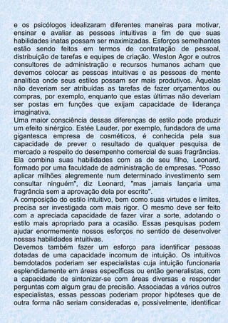 e os psicólogos idealizaram diferentes maneiras para motivar,
ensinar e avaliar as pessoas intuitivas a fim de que suas
habilidades inatas possam ser maximizadas. Esforços semelhantes
estão sendo feitos em termos de contratação de pessoal,
distribuição de tarefas e equipes de criação. Weston Agor e outros
consultores de administração e recursos humanos acham que
devemos colocar as pessoas intuitivas e as pessoas de mente
analítica onde seus estilos possam ser mais produtivos. Àquelas
não deveriam ser atribuídas as tarefas de fazer orçamentos ou
compras, por exemplo, enquanto que estas últimas não deveriam
ser postas em funções que exijam capacidade de liderança
imaginativa.
Uma maior consciência dessas diferenças de estilo pode produzir
um efeito sinérgico. Estée Lauder, por exemplo, fundadora de uma
gigantesca empresa de cosméticos, é conhecida pela sua
capacidade de prever o resultado de qualquer pesquisa de
mercado a respeito do desempenho comercial de suas fragrâncias.
Ela combina suas habilidades com as de seu filho, Leonard,
formado por uma faculdade de administração de empresas. "Posso
aplicar milhões alegremente num determinado investimento sem
consultar ninguém", diz Leonard, "mas jamais lançaria uma
fragrância sem a aprovação dela por escrito".
A composição do estilo intuitivo, bem como suas virtudes e limites,
precisa ser investigada com mais rigor. O mesmo deve ser feito
com a apreciada capacidade de fazer virar a sorte, adotando o
estilo mais apropriado para a ocasião. Essas pesquisas podem
ajudar enormemente nossos esforços no sentido de desenvolver
nossas habilidades intuitivas.
Devemos também fazer um esforço para identificar pessoas
dotadas de uma capacidade incomum de intuição. Os intuitivos
bemdotados poderiam ser especialistas cuja intuição funcionaria
esplendidamente em áreas específicas ou então generalistas, com
a capacidade de sintonizar-se com áreas diversas e responder
perguntas com algum grau de precisão. Associadas a vários outros
especialistas, essas pessoas poderiam propor hipóteses que de
outra forma não seriam consideradas e, possivelmente, identificar
 