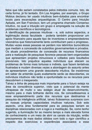 fatos que não seriam constatados pelos métodos comuns. Isto, de
certa forma, já foi tentado. Em Los Angeles, por exemplo, o Grupo
Mobius declarou ter usado intuitivos bem-dotados para encontrar
locais para escavações arqueológicas. O Centro para Intuição
Apliada, em San Francisco, tem um programa chamado Consenso
Intuitivo, no qual a intuição em grupo é empregada na solução de
problemas científicos e tecnológicos.
A identificação de pessoas intuitivas - e, sob outros aspectos, a
legitimação dessa faculdade - poderia também proporcionar um
apoio financeiro para aquele tipo de inventores e empreendedores
visionários que historicamente tanto contribuíram para o progresso.
Muitas vezes essas pessoas se perdem nos labirintos burocráticos
que mediam a concessão de subsídios governamentais e privados.
Os atuais procedimentos de concessão de recursos financeiros
para a realização de pesquisas favorece pessoas bem-organizadas
que apresentam projetos minuciosos e voltados para resultados
previsíveis. Isto prejudica aqueles indivíduos que atacam os
problemas de forma mais tortuosa e indireta, que fazem tentativas
frustradas e mudam diversas vezes a abordagem do assunto antes
de apresentarem uma grande descoberta intuitiva. Se insistirmos
em saber de antemão quais exatamente serão as descobertas, os
indivíduos intuitivos não terão a oportunidade ou os recursos para
descobrirem o inesperado.
Talvez a linha de pesquisa mais importante para o futuro esteja na
área da consciência superior, visto que o potencial da mente
ultrapassa de muito o seu estágio atual de desenvolvimento,
mesmo para o mais brilhante dentre nós. Se concedêssemos a
esse empreendimento parte dos recursos que destinamos à
pesquisa da inteligência artificial, talvez ficássemos surpresos com
as nossas próprias capacidades intuitivas naturais. Sob este
aspecto, uma área fundamental para as pesquisas seriam as
disciplinas relacionadas com a ioga e a meditação. Se, como tenho
sugerido, a iluminação for ao mesmo tempo a mais elevada forma
de conhecimento e um meio de abrir os canais da intuição, então
precisaremos de mais dados obtidos com todo o rigor científico a
respeito dos exercícios e experiências associados a esse
 