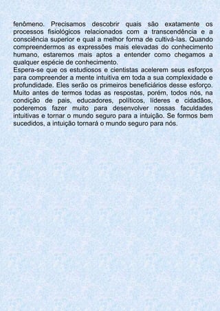fenômeno. Precisamos descobrir quais são exatamente os
processos fisiológicos relacionados com a transcendência e a
consciência superior e qual a melhor forma de cultivá-Ias. Quando
compreendermos as expressões mais elevadas do conhecimento
humano, estaremos mais aptos a entender como chegamos a
qualquer espécie de conhecimento.
Espera-se que os estudiosos e cientistas acelerem seus esforços
para compreender a mente intuitiva em toda a sua complexidade e
profundidade. Eles serão os primeiros beneficiários desse esforço.
Muito antes de termos todas as respostas, porém, todos nós, na
condição de pais, educadores, políticos, líderes e cidadãos,
poderemos fazer muito para desenvolver nossas faculdades
intuitivas e tornar o mundo seguro para a intuição. Se formos bem
sucedidos, a intuição tornará o mundo seguro para nós.
 