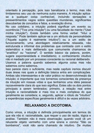 orientado à percepção, pois isso banalizaria o termo, mas não
limitaremos seu uso de nenhuma outra maneira. A intuição aplica-
se a qualquer coisa conhecível, incluindo sensações e
pressentimentos vagos sobre questões mundanas, significantes
descobertas de conceitos e fatos, e revelação divina.
No uso cotidiano, a intuição poderá significar um evento ou
ocorrência ("Tive uma intuição") ou uma faculdade da mente ("Usei
minha intuição"). Existe também uma forma verbal: "Intuí a
resposta." Pode também aplicar-se a um atributo da personalidade
("Aquele sujeito é realmente intuitivo") ou a um estilo de
funcionamento, uma abordagem relativamente relaxada, não
estruturada e informal dos problemas que contrasta com o estilo
sistemático e mais deliberado que comumente chamamos de
"analítico" ou "racional". O sentido básico da palavra, porém,
sugere espontaneidade e imediatismo; o conhecimento intuitivo
não é mediado por um processo consciente ou racional deliberado.
Usamos a palavra quando sabemos alguma coisa mas não
sabemos como sabemos.
Isso parece claro o suficiente, mas neste capítulo iremos discutir
duas áreas nas quais a definição básica entra em complicações.
Ambas são interessantes e de valor prático no desenvolvimeqto da
intuição; é importante que nos tornemos conscientes da presença
da intuição em nossas vidas e que tenhamos uma idéia pessoal
razoavelmente clara do que isso significa. Estes são os dois pontos
principais a serem lembrados: primeiro, a relação real entre
intuição e racionalidade é mais rica e mais complexa do que
geralmente se considera; e, segundo, aplicar o rótulo de "intuitivo"
a experiências específicas geralmente é difícil e às vezes arbitrário.
RELAXANDO A DICOTOMIA.
Como vimos, a intuição é definida principalmente em termos do
que ela não é: racionalidade, que requer o uso de razão, lógica e
análise. Também não é mera observação; quando você vê um
reluzente objeto vermelho com uma sirene e conclui "São os
bombeiros", você não seria chamado de intuitivo. De muitas
 