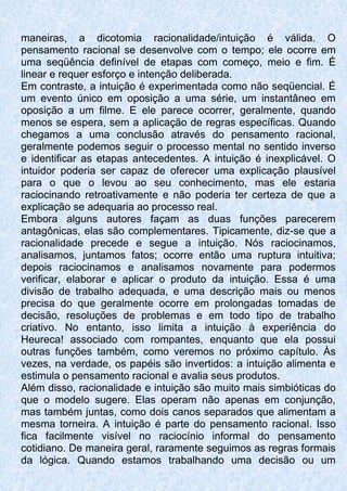 maneiras, a dicotomia racionalidade/intuição é válida. O
pensamento racional se desenvolve com o tempo; ele ocorre em
uma seqüência definível de etapas com começo, meio e fim. É
linear e requer esforço e intenção deliberada.
Em contraste, a intuição é experimentada como não seqüencial. É
um evento único em oposição a uma série, um instantâneo em
oposição a um filme. E ele parece ocorrer, geralmente, quando
menos se espera, sem a aplicação de regras específicas. Quando
chegamos a uma conclusão através do pensamento racional,
geralmente podemos seguir o processo mental no sentido inverso
e identificar as etapas antecedentes. A intuição é inexplicável. O
intuidor poderia ser capaz de oferecer uma explicação plausível
para o que o levou ao seu conhecimento, mas ele estaria
raciocinando retroativamente e não poderia ter certeza de que a
explicação se adequaria ao processo real.
Embora alguns autores façam as duas funções parecerem
antagônicas, elas são complementares. Tipicamente, diz-se que a
racionalidade precede e segue a intuição. Nós raciocinamos,
analisamos, juntamos fatos; ocorre então uma ruptura intuitiva;
depois raciocinamos e analisamos novamente para podermos
verificar, elaborar e aplicar o produto da intuição. Essa é uma
divisão de trabalho adequada, e uma descrição mais ou menos
precisa do que geralmente ocorre em prolongadas tomadas de
decisão, resoluções de problemas e em todo tipo de trabalho
criativo. No entanto, isso limita a intuição à experiência do
Heureca! associado com rompantes, enquanto que ela possui
outras funções também, como veremos no próximo capítulo. Às
vezes, na verdade, os papéis são invertidos: a intuição alimenta e
estimula o pensamento racional e avalia seus produtos.
Além disso, racionalidade e intuição são muito mais simbióticas do
que o modelo sugere. Elas operam não apenas em conjunção,
mas também juntas, como dois canos separados que alimentam a
mesma torneira. A intuição é parte do pensamento racional. Isso
fica facilmente visível no raciocínio informal do pensamento
cotidiano. De maneira geral, raramente seguimos as regras formais
da lógica. Quando estamos trabalhando uma decisão ou um
 
