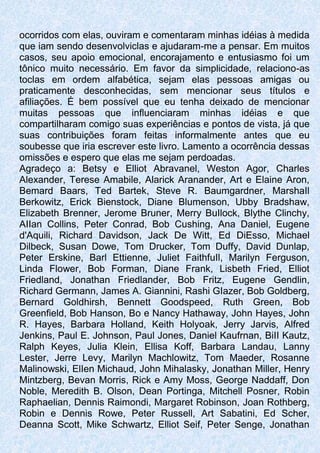 ocorridos com elas, ouviram e comentaram minhas idéias à medida
que iam sendo desenvolviclas e ajudaram-me a pensar. Em muitos
casos, seu apoio emocional, encorajamento e entusiasmo foi um
tônico muito necessário. Em favor da simplicidade, relaciono-as
toclas em ordem alfabética, sejam elas pessoas amigas ou
praticamente desconhecidas, sem mencionar seus títulos e
afiliações. É bem possível que eu tenha deixado de mencionar
muitas pessoas que influenciaram minhas idéias e que
compartilharam comigo suas experiências e pontos de vista, já que
suas contribuições foram feitas informalmente antes que eu
soubesse que iria escrever este livro. Lamento a ocorrência dessas
omissões e espero que elas me sejam perdoadas.
Agradeço a: Betsy e Elliot Abravanel, Weston Agor, Charles
Alexander, Terese Amabile, Alarick Aranander, Art e Elaine Aron,
Bemard Baars, Ted Bartek, Steve R. Baumgardner, MarshaIl
Berkowitz, Erick Bienstock, Diane Blumenson, Ubby Bradshaw,
Elizabeth Brenner, Jerome Bruner, Merry BuIlock, Blythe Clinchy,
AIIan Collins, Peter Conrad, Bob Cushing, Ana Daniel, Eugene
d'Aquili, Richard Davidson, Jack De Witt, Ed DiEsso, Michael
Dilbeck, Susan Dowe, Tom Drucker, Tom Duffy, David Dunlap,
Peter Erskine, Barl Ettienne, Juliet FaithfuIl, Marilyn Ferguson,
Linda Flower, Bob Forman, Diane Frank, Lisbeth Fried, Elliot
Friedland, Jonathan Friedlander, Bob Fritz, Eugene Gendlin,
Richard Germann, James A. Giannini, Rashi GIazer, Bob Goldberg,
Bernard Goldhirsh, Bennett Goodspeed, Ruth Green, Bob
Greenfield, Bob Hanson, Bo e Nancy Hathaway, John Hayes, John
R. Hayes, Barbara Holland, Keith Holyoak, Jerry Jarvis, Alfred
Jenkins, Paul E. Johnson, Paul Jones, Daniel Kaufrnan, BiII Kautz,
Ralph Keyes, Julia Klein, Ellisa Koff, Barbara Landau, Lanny
Lester, Jerre Levy, Marilyn Machlowitz, Tom Maeder, Rosanne
Malinowski, ElIen Michaud, John Mihalasky, Jonathan Miller, Henry
Mintzberg, Bevan Morris, Rick e Amy Moss, George Naddaff, Don
Noble, Meredith B. Olson, Dean Portinga, Mitchell Posner, Robin
Raphaelian, Dennis Raimondi, Margaret Robinson, Joan Rothberg,
Robin e Dennis Rowe, Peter Russell, Art Sabatini, Ed Scher,
Deanna Scott, Mike Schwartz, Elliot Seif, Peter Senge, Jonathan
 