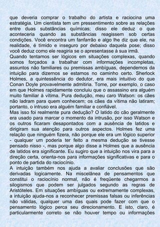 que deveria comprar o trabalho do artista e raciocina uma
estratégia. Um cientista tem um pressentimento sobre as relações
entre duas substâncias químicas; disso ele deduz o que
aconteceria quando as substâncias reagissem sob certas
condições. Você encontra um fanfarrão e algo lhe diz que ele, na
realidade, é tímido e inseguro por debaixo daquela pose; disso
você deduz como ele reagiria se o apresentasse à sua irmã.
Quando tentamos ser lógicos em situações complexas, quando
somos forçados a trabalhar com informações incompletas,
assuntos não familiares ou premissas ambíguas, dependemos da
intuição para dizernos se estamos no caminho certo. Sherlock
Holmes, a quintessência do dedutor, era mais intuitivo do que
Conan Doyle provavelmente admitiria. Tome, por exemplo, o caso
em que Holmes rapidamente concluiu que o assassino era alguém
muito familiar à vítima. Pura dedução, meu caro Watson: os cães
não ladram para quem conhecem; os cães da vítima não latiram;
portanto, o intruso era alguém familiar e confiável.
Mas isso foi realmente pura dedução? O latido do cão geralmente
era usado para marcar o momento da intrusão, por isso Watson e
os outros ficaram desapontados com a ausência de latidos e
dirigiram sua atenção para outros aspectos. Holmes fez uma
relação que ninguém fizera, não porque ele era um lógico superior
- qualquer um poderia ter feito a mesma dedução se tivesse
pensado nisso -, mas porque algo disse a Holmes que a ausência
de latidos era significante. Eu sugiro que a intuição nos vira para a
direção certa, orienta-nos para informações significativas e para o
ponto de partida do raciocínio.
A intuição também nos ajuda a avaliar conclusões que são
derivadas logicamente. Na miscelânea de pensamentos que
constitui o raciocínio normal, não é freqüente chegarmos a
silogismos que podem ser julgados segundo as regras de
Aristóteles. Em situações ambíguas ou extremamente complexas,
a intuição ajuda-nos a reconhecer premissas falsas ou inferências
não válidas, qualquer uma das quais pode fazer com que o
pensamento lógico perca seu direcionamento. E isto, claro, é
particularmente correto se não houver tempo ou informações
 