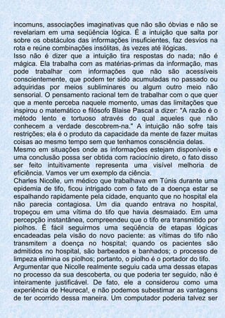 incomuns, associações imaginativas que não são óbvias e não se
revelariam em uma seqüência Iógica. É a intuição que salta por
sobre os obstáculos das informações insuficientes, faz desvios na
rota e reúne combinações insólitas, às vezes até ilógicas.
Isso não é dizer que a intuição tira respostas do nada; não é
mágica. Ela trabalha com as matérias-primas da informação, mas
pode trabalhar com informações que não são acessíveis
conscientemente, que podem ter sido acumuladas no passado ou
adquiridas por meios subliminares ou algum outro meio não
sensorial. O pensamento racional tem de trabalhar com o que quer
que a mente perceba naquele momento, umas das limitações que
inspirou o matemático e filósofo Blaise Pascal a dizer: "A razão é o
método lento e tortuoso através do qual aqueles que não
conhecem a verdade descobrem-na." A intuição não sofre tais
restrições; ela é o produto da capacidade da mente de fazer muitas
coisas ao mesmo tempo sem que tenhamos consciência delas.
Mesmo em situações onde as informações estejam disponíveis e
uma conclusão possa ser obtida com raciocínio direto, o fato disso
ser feito intuitivamente representa uma visível melhoria de
eficiência. Vamos ver um exemplo da ciência.
Charles Nicolle, um médico que trabalhava em Túnis durante uma
epidemia de tifo, ficou intrigado com o fato de a doença estar se
espalhando rapidamente pela cidade, enquanto que no hospital ela
não parecia contagiosa. Um dia quando entrava no hospital,
tropeçou em uma vítima do tifo que havia desmaiado. Em uma
percepção instantânea, compreendeu que o tifo era transmitido por
piolhos. É fácil seguirmos uma seqüência de etapas lógicas
encadeadas pela visão do novo paciente: as vítimas do tifo não
transmitem a doença no hospital; quando os pacientes são
admitidos no hospital, são barbeados e banhados; o processo de
limpeza elimina os piolhos; portanto, o piolho é o portador do tifo.
Argumentar que Nicolle realmente seguiu cada uma dessas etapas
no processo da sua descoberta, ou que poderia ter seguido, não é
inteiramente justificável. De fato, ele a considerou como uma
experiência de Heureca!, e não podemos subestimar as vantagens
de ter ocorrido dessa maneira. Um computador poderia talvez ser
 