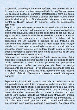 programado para chegar à mesma hipótese, mas primeiro ele teria
de seguir e avaliar uma imensa quantidade de seqüências lógicas.
Os pacientes possuem inúmeras características além de serem
barbeados e banhados; barbear e banhar produzem muitos efeitos
além de eliminar piolhos. Que desperdício de tempo e de energia
mental se Nicolle tivesse de examinar todas as permutações
possíveis!
Seguir um procedimento puramente racional não só teria sido
tedioso, como também poderia resultar em muitas outras hipóteses
igualmente plausíveis, cada uma das quais teria de ser avalida. De
algum modo, a mente intuitiva fez as escolhas corretas e reuniu as
informações apropriadas em um instante; ou talvez Nicolle
apreendeu em um instante o produto de um trabalho não
consciente que possuía uma história mais longa. Sua intuição
também o convenceu da veracidade da teoria por meio de uma
sensação interior, pois ele teve certeza daquilo desde o começo,
embora demorasse depois um certo tempo para prová-Io em uma
série de experimentos com macacos.
Sob essa luz, chamar intuição de "nada além de uma rápida
inferência" é ridículo. Mesmo quando ela pode ser explicada como
rápida inferência e seus produtos puderem ser prontamente
duplicados pela razão, as vantagens de fazer o serviço
intuitivamente são imensas. Talvez seria mais apropriado dizer que
a razão nada mais é que intuição lenta. Escrevendo sobre filosofia,
o romântico Friedrich Nietzsche expressou a questão da seguinte
maneira:
Esperança e intuição dão asas a seus pés. A razão calculadora
fica pesadamente para trás, procurando melhores apoios, pois a
razão também aspira atingir esse sublime objetivo que sua divina
camarada há muito atingiu. É como olhar dois andarilhos que
param diante das corredeiras de um rio nas montanhas: um deles
pula-as com leveza, usando as rochas para atravessar, embora
atrás e debaixo dele elas se arremessassem nas profundezas. O
outro pára desamparado; precisa primeiro construir um fundamento
que conduza seus passos, pesados e cautelosos. Às vezes, isso
 