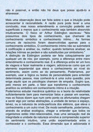 não é possível, e então não há deus que possa ajudá-Io a
atravessar.
Mais uma observação deve ser feita sobre o que a intuição pode
acrescentar à racionalidade. A razão pura pode levar a uma
conclusão, mas nosso entendimento e convicção poderão ser
superficiais a menos que o conhecimento seja também absorvido
intuitivamente. O físico sir Arlhur Eddington escreveu: "Nós
possuímos dois tipos de conhecimento, que chamarei de
conhecimento simbólico e conhecimento íntimo... As formas
comuns de raciocínio foram desenvolvidas apenas para o
conhecimento simbólico, O conhecimento íntimo não se submeterá
à codificação e análise; ou, melhor, quando tentamos analisar, as
relações íntimas se perdem e são substituídas por simbolismo."
A distinção de Eddington poderia ser feita coloquialmente por
qualquer um de nós; por exemplo, como a diferença entre mero
entendimento e conhecimento real. É a diferença entre ler um livro
de viagens e fazer realmente a viagem; adiciona-se como que um
elemento experiendaI que eleva o conhecimento ao nível do
sentimento, assim como ao do pensamento. Poderíamos, por
exemplo, usar a lógica ou testes de personalidade para entender
determinada pessoa, mas conhecê-Ia é uma outra questão, pois
exige aquilo que os psicólogos chamam de empatia. Sugiro que,
pelo menos em parte, o fator que transforma o conhecimento
analítico ou simbólico em conhecimento íntimo é a intuição.
Poderíamos estudar mecânica quântica ou a teoria da relatividade
suficientemente bem para memorizar fatos e passar em exames,
mas os físicos dizem que num certo ponto os afortunados chegam
a sentir algo por certas abstrações, a unidade de tempo e espaço,
talvez, ou a natureza de onda-partícula dos elétrons, que eleva o
conhecimento a um outro nível. De modo semelhante, poderíamos,
através da análise ecológica, chegar a entender que todos os
organismos estão inter-relacionados, mas uma sensação real da
integridade e unidade da natureza envolve a compreensão superior
do sentimento intuitivo, uma união experimentada entre o
conhecedor e o conhecido. Essa dimensão que é adicionada é
 