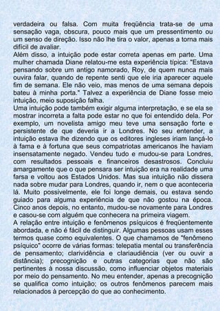 verdadeira ou falsa. Com muita freqüência trata-se de uma
sensação vaga, obscura, pouco mais que um pressentimento ou
um senso de direção. Isso não lhe tira o valor, apenas a torna mais
difícil de avaliar.
Além disso, a intuição pode estar correta apenas em parte. Uma
mulher chamada Diane relatou-me esta experiência típica: "Estava
pensando sobre um antigo namorado, Roy, de quem nunca mais
ouvira falar, quando de repente senti que ele iria aparecer aquele
fim de semana. Ele não veio, mas menos de uma semana depois
bateu à minha porta." Talvez a experiência de Diane fosse meio
intuição, meio suposição falha.
Uma intuição pode também exigir alguma interpretação, e se ela se
mostrar incorreta a falta pode estar no que foi entendido dela. Por
exemplo, um novelista amigo meu teve uma sensação forte e
persistente de que deveria ir a Londres. No seu entender, a
intuição estava lhe dizendo que os editores ingleses iriam lançá-Io
à fama e à fortuna que seus compatriotas americanos lhe haviam
insensatamente negado. Vendeu tudo e mudou-se para Londres,
com resultados pessoais e financeiros desastrosos. Concluiu
amargamente que o que pensara ser intuição era na realidade uma
farsa e voltou aos Estados Unidos. Mas sua intuição não dissera
nada sobre mudar para Londres, quando ir, nem o que aconteceria
lá. Muito possivelmente, ele foi longe demais, ou estava sendo
guiado para alguma experiência de que não gostou na época.
Cinco anos depois, no entanto, mudou-se novamente para Londres
e casou-se com alguém que conhecera na primeira viagem.
A relação entre intuição e fenômenos psíquicos é freqüentemente
abordada, e não é fácil de distinguir. Algumas pessoas usam esses
termos quase como equivalentes. O que chamamos de "fenômeno
psíquico" ocorre de várias formas: telepatia mental ou transferência
de pensamento; clarividência e cIariaudiência (ver ou ouvir a
distância); precognição e outras categorias que não são
pertinentes à nossa discussão, como influenciar objetos materiais
por meio do pensamento. No meu entender, apenas a precognição
se qualifica como intuição; os outros fenômenos parecem mais
relacionados à percepção do que ao conhecimento.
 