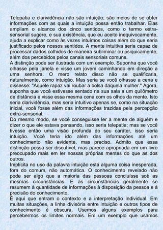 Telepatia e clarividência não são intuição; são meios de se obter
informações com as quais a intuição possa então trabalhar. Elas
ampliam o alcance dos cinco sentidos, como o termo extra-
sensorial sugere, e sua existência, que eu aceito inequivocamente,
ajuda a explicar como às vezes intuímos coisas além do que seria
justificado pelos nossos sentidos. A mente intuitiva seria capaz de
processar dados colhidos de maneira subliminar ou psiquicamente,
além dos percebidos pelos canais sensoriais comuns.
A distinção pode ser ilustrada com um exemplo. Suponha que você
olhasse pela janela e visse um jovem caminhando em direção a
uma senhora. O mero relato disso não se qualificaria,
naturalmente, como intuição. Mas seria se você olhasse a cena e
dissesse: "Aquele rapaz vai roubar a bolsa daquela mulher." Agora,
suponha que você estivesse sentado na sua sala a um quilômetro
de distância e visse essa mesma cena com os olhos da mente. Isto
seria clarividência, mas seria intuitivo apenas se, como na situação
inicial, você fosse além das informações trazidas pela percepção
extra-sensorial.
Do mesmo modo, se você conseguisse ler a mente de alguém e
dizer o que ele estava pensando, isso seria telepatia; mas se você
tivesse então uma visão profunda do seu caráter, isso seria
intuição. Você teria ido além das informações até um
conhecimento não evidente, mas preciso. Admito que essa
distinção possa ser discutível, mas parece apropriada em um livro
preocupado mais em ler nossas próprias mentes do que as dos
outros.
Implícita no uso da palavra intuição está alguma coisa inesperada,
fora do comum, não automática. O conhecimento revelado não
pode ser algo que a maioria das pessoas concluísse sob as
mesmas circunstâncias. E as circunstâncias geralmente se
resumem à quantidade de informações à disposição da pessoa e à
precisão do conhecimento.
É aqui que entram o contexto e a interpretação individual. Em
muitas situações, a linha divisória entre intuição e outros tipos de
conhecimento é obscura. Usemos alguns exemplos para
percebermos os limites normais. Em um exemplo que usamos
 