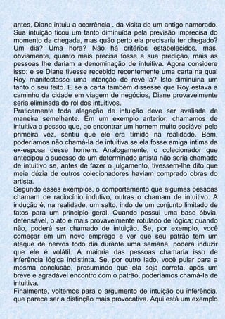 antes, Diane intuiu a ocorrência . da visita de um antigo namorado.
Sua intuição ficou um tanto diminuída pela previsão imprecisa do
momento da chegada, mas quão perto ela precisaria ter chegado?
Um dia? Uma hora? Não há critérios estabelecidos, mas,
obviamente, quanto mais precisa fosse a sua predição, mais as
pessoas lhe dariam a denominação de intuitiva. Agora considere
isso: e se Diane tivesse recebido recentemente uma carta na qual
Roy manifestasse uma intenção de revê-Ia? Isto diminuiria um
tanto o seu feito. E se a carta também dissesse que Roy estava a
caminho da cidade em viagem de negócios, Diane provavelmente
seria eliminada do rol dos intuitivos.
Praticamente toda alegação de intuição deve ser avaliada de
maneira semelhante. Em um exemplo anterior, chamamos de
intuitiva a pessoa que, ao encontrar um homem muito sociável pela
primeira vez, sentiu que ele era tímido na realidade. Bem,
poderíamos não chamá-Ia de intuitiva se ela fosse amiga íntima da
ex-esposa desse homem. Analogamente, o colecionador que
antecipou o sucesso de um determinado artista não seria chamado
de intuitivo se, antes de fazer o julgamento, tivessem-lhe dito que
meia dúzia de outros colecionadores haviam comprado obras do
artista.
Segundo esses exemplos, o comportamento que algumas pessoas
chamam de raciocínio indutivo, outras o chamam de intuitivo. A
indução é, na realidade, um salto, indo de um conjunto limitado de
fatos para um princípio geral. Quando possui uma base óbvia,
defensável, o ato é mais provavelmente rotulado de lógica; quando
não, poderá ser chamado de intuição. Se, por exempIo, você
começar em um novo emprego e ver que seu patrão tem um
ataque de nervos todo dia durante uma semana, poderá induzir
que ele é volátil. A maioria das pessoas chamaria isso de
inferência lógica indistinta. Se, por outro lado, você pular para a
mesma conclusão, presumindo que ela seja correta, após um
breve e agradável encontro com o patrão, poderíamos chamá-Ia de
intuitiva.
Finalmente, voltemos para o argumento de intuição ou inferência,
que parece ser a distinção mais provocativa. Aqui está um exemplo
 