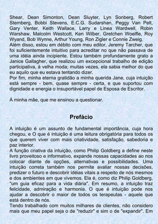Shear, Dean Simonton, Dean Sluyter, Lyn Sonberg, Robert
Sternberg, Bobbi Stevens, E.C.G. Sudarshan, Peggy Van Pelt,
Gary Venter, Keith Wallace, Larry e Linea Wardwell, Robin
Warshaw, Malcolm Westcott, Ken Wilber, Gretchen Woelfle, Roy
Wyand, Bob Wynne, Arthur Young, Ron Zigler e Connie Zweig.
Além disso, estou em débito com meu editor, Jeremy Tarcher, que
foi suficientemente intuitivo para acreditar no que não passava de
uma idéia ainda incipiente. Estou também profundamente grato a
Janice Gallagher, que realizou um excepcional trabalho de edição
participativa, à velha moda; muitas vezes, ela sabia melhor do que
eu aquilo que eu estava tentando dizer.
Por fim, minha eterna gratidão a minha querida Jane, cuja intuição
está sempre - bem, quase sempre - certa, e que suportou com
dignidade e energia o insuportável papel de Esposa de Escritor.
À minha mãe, que me ensinou a questionar.
Prefácio
A intuição é um assunto de fundamental importância, cuja hora
chegou, e O que é intuição é uma leitura obrigatória para todos os
que querem viver com mais criatividade, satisfação, sabedoria e
paz interior.
A função criativa da intuição, como Philip Goldberg a define neste
livro proveitoso e informativo, expande nossas capacidades ao nos
colocar diante de opções, alternativas e possibilidades. Uma
intuição correta também nos permite avaliar nossas decisões,
predizer o futuro e descobrir idéias vitais a respeito de nós mesmos
e dos ambientes em que vivemos. Ela é, como diz Philip Goldberg,
"um guia eficaz para a vida diária". Em resumo, a intuição traz
felicidade, admiração e harmonia. O que é intuição pode nos
ajudar a descobrir o maior de todos os terapeutas - aquele que
está dentro de nós.
Tendo trabalhado com muitos milhares de clientes, não considero
mais que meu papel seja o de "reduzir" e sim o de "expandir". Em
 