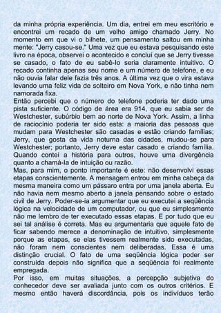 da minha própria experiência. Um dia, entrei em meu escritório e
encontrei um recado de um velho amigo chamado Jerry. No
momento em que vi o bilhete, um pensamento saltou em minha
mente: "Jerry casou-se." Uma vez que eu estava pesquisando este
livro na época, observei o acontecido e concluí que se Jerry tivesse
se casado, o fato de eu sabê-Io seria claramente intuitivo. O
recado continha apenas seu nome e um número de telefone, e eu
não ouvia falar dele fazia três anos. A última vez que o vira estava
levando uma feliz vida de solteiro em Nova York, e não tinha nem
namorada fixa.
Então percebi que o número do telefone poderia ter dado uma
pista suficiente. O código de área era 914, que eu sabia ser de
Westchester, subúrbio bem ao norte de Nova York. Assim, a linha
de raciocínio poderia ter sido esta: a maioria das pessoas que
mudam para Westchester são casadas e estão criando famílias;
Jerry, que gosta da vida noturna das cidades, mudou-se para
Westchester; portanto, Jerry deve estar casado e criando família.
Quando contei a história para outros, houve uma divergência
quanto a chamá-Ia de intuição ou razão.
Mas, para mim, o ponto importante é este: não desenvolvi essas
etapas conscientemente. A mensagem entrou em minha cabeça da
mesma maneira como um pássaro entra por uma janela aberta. Eu
não havia nem mesmo aberto a janela pensando sobre o estado
civil de Jerry. Poder-se-ia argumentar que eu executei a seqüência
lógica na velocidade de um computador, ou que eu simplesmente
não me lembro de ter executado essas etapas. E por tudo que eu
sei tal análise é correta. Mas eu argumentaria que aquele fato de
ficar sabendo merece a denominação de intuitivo, simplesmente
porque as etapas, se elas tivessem realmente sido executadas,
não foram nem conscientes nem deliberadas. Essa é uma
distinção crucial. O fato de uma seqüência lógica poder ser
construída depois não significa que a seqüência foi realmente
empregada.
Por isso, em muitas situações, a percepção subjetiva do
conhecedor deve ser avaliada junto com os outros critérios. E
mesmo então haverá discordância, pois os indivíduos terão
 