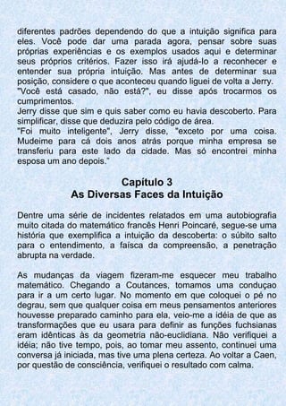 diferentes padrões dependendo do que a intuição significa para
eles. Você pode dar uma parada agora, pensar sobre suas
próprias experiências e os exemplos usados aqui e determinar
seus próprios critérios. Fazer isso irá ajudá-Io a reconhecer e
entender sua própria intuição. Mas antes de determinar sua
posição, considere o que aconteceu quando liguei de volta a Jerry.
"Você está casado, não está?", eu disse após trocarmos os
cumprimentos.
Jerry disse que sim e quis saber como eu havia descoberto. Para
simplificar, disse que deduzira pelo código de área.
"Foi muito inteligente", Jerry disse, "exceto por uma coisa.
Mudeime para cá dois anos atrás porque minha empresa se
transferiu para este lado da cidade. Mas só encontrei minha
esposa um ano depois.”
Capítulo 3
As Diversas Faces da Intuição
Dentre uma série de incidentes relatados em uma autobiografia
muito citada do matemático francês Henri Poincaré, segue-se uma
história que exemplifica a intuição da descoberta: o súbito salto
para o entendimento, a faísca da compreensão, a penetração
abrupta na verdade.
As mudanças da viagem fizeram-me esquecer meu trabalho
matemático. Chegando a Coutances, tomamos uma conduçao
para ir a um certo lugar. No momento em que coloquei o pé no
degrau, sem que qualquer coisa em meus pensamentos anteriores
houvesse preparado caminho para ela, veio-me a idéia de que as
transformações que eu usara para definir as funções fuchsianas
eram idênticas às da geometria não-euclidiana. Não verifiquei a
idéia; não tive tempo, pois, ao tomar meu assento, continuei uma
conversa já iniciada, mas tive uma plena certeza. Ao voltar a Caen,
por questão de consciência, verifiquei o resultado com calma.
 
