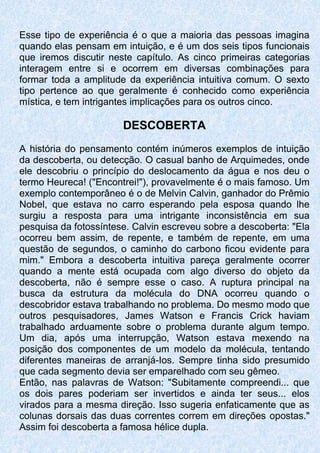 Esse tipo de experiência é o que a maioria das pessoas imagina
quando elas pensam em intuição, e é um dos seis tipos funcionais
que iremos discutir neste capítulo. As cinco primeiras categorias
interagem entre si e ocorrem em diversas combinações para
formar toda a amplitude da experiência intuitiva comum. O sexto
tipo pertence ao que geralmente é conhecido como experiência
mística, e tem intrigantes implicações para os outros cinco.
DESCOBERTA
A história do pensamento contém inúmeros exemplos de intuição
da descoberta, ou detecção. O casual banho de Arquimedes, onde
ele descobriu o princípio do deslocamento da água e nos deu o
termo Heureca! ("Encontrei!"), provavelmente é o mais famoso. Um
exemplo contemporâneo é o de Melvin Calvin, ganhador do Prêmio
Nobel, que estava no carro esperando pela esposa quando lhe
surgiu a resposta para uma intrigante inconsistência em sua
pesquisa da fotossíntese. Calvin escreveu sobre a descoberta: "Ela
ocorreu bem assim, de repente, e também de repente, em uma
questão de segundos, o caminho do carbono ficou evidente para
mim." Embora a descoberta intuitiva pareça geralmente ocorrer
quando a mente está ocupada com algo diverso do objeto da
descoberta, não é sempre esse o caso. A ruptura principal na
busca da estrutura da molécula do DNA ocorreu quando o
descobridor estava trabalhando no problema. Do mesmo modo que
outros pesquisadores, James Watson e Francis Crick haviam
trabalhado arduamente sobre o problema durante algum tempo.
Um dia, após uma interrupção, Watson estava mexendo na
posição dos componentes de um modelo da molécula, tentando
diferentes maneiras de arranjá-Ios. Sempre tinha sido presumido
que cada segmento devia ser emparelhado com seu gêmeo.
Então, nas palavras de Watson: "Subitamente compreendi... que
os dois pares poderiam ser invertidos e ainda ter seus... elos
virados para a mesma direção. Isso sugeria enfaticamente que as
colunas dorsais das duas correntes correm em direções opostas."
Assim foi descoberta a famosa hélice dupla.
 