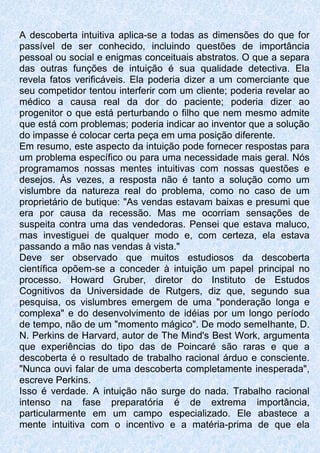 A descoberta intuitiva aplica-se a todas as dimensões do que for
passível de ser conhecido, incluindo questões de importância
pessoal ou social e enigmas conceituais abstratos. O que a separa
das outras funções de intuição é sua qualidade detectiva. Ela
revela fatos verificáveis. Ela poderia dizer a um comerciante que
seu competidor tentou interferir com um cliente; poderia revelar ao
médico a causa real da dor do paciente; poderia dizer ao
progenitor o que está perturbando o filho que nem mesmo admite
que está com problemas; poderia indicar ao inventor que a solução
do impasse é colocar certa peça em uma posição diferente.
Em resumo, este aspecto da intuição pode fornecer respostas para
um problema específico ou para uma necessidade mais geral. Nós
programamos nossas mentes intuitivas com nossas questões e
desejos. Às vezes, a resposta não é tanto a solução como um
vislumbre da natureza real do problema, como no caso de um
proprietário de butique: "As vendas estavam baixas e presumi que
era por causa da recessão. Mas me ocorriam sensações de
suspeita contra uma das vendedoras. Pensei que estava maluco,
mas investiguei de qualquer modo e, com certeza, ela estava
passando a mão nas vendas à vista."
Deve ser observado que muitos estudiosos da descoberta
científica opõem-se a conceder à intuição um papel principal no
processo. Howard Gruber, diretor do Instituto de Estudos
Cognitivos da Universidade de Rutgers, diz que, segundo sua
pesquisa, os vislumbres emergem de uma "ponderação longa e
complexa" e do desenvolvimento de idéias por um longo período
de tempo, não de um "momento mágico". De modo semeIhante, D.
N. Perkins de Harvard, autor de The Mind's Best Work, argumenta
que experiências do tipo das de Poincaré são raras e que a
descoberta é o resultado de trabalho racional árduo e consciente.
"Nunca ouvi falar de uma descoberta completamente inesperada",
escreve Perkins.
Isso é verdade. A intuição não surge do nada. Trabalho racional
intenso na fase preparatória é de extrema importância,
particularmente em um campo especializado. Ele abastece a
mente intuitiva com o incentivo e a matéria-prima de que ela
 