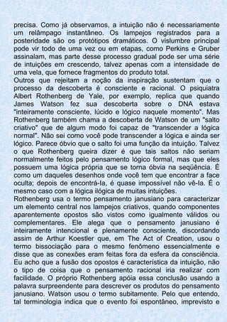 precisa. Como já observamos, a intuição não é necessariamente
um relâmpago instantâneo. Os lampejos registrados para a
posteridade são os protótipos dramáticos. O vislumbre principal
pode vir todo de uma vez ou em etapas, como Perkins e Gruber
assinalam, mas parte desse processo gradual pode ser uma série
de intuições em crescendo, talvez apenas com a intensidade de
uma vela, que fornece fragmentos do produto total.
Outros que rejeitam a noção da inspiração sustentam que o
processo da descoberta é consciente e racional. O psiquiatra
Albert Rothenberg de Yale, por exemplo, replica que quando
James Watson fez sua descoberta sobre o DNA estava
"inteiramente consciente, lúcido e lógico naquele momento". Mas
Rothenberg também chama a descoberta de Watson de um "salto
criativo" que de algum modo foi capaz de "transcender a lógica
normal". Não sei como você pode transcender a lógica e ainda ser
lógico. Parece óbvio que o salto foi uma função da intuição. Talvez
o que Rothenberg queira dizer é que tais saltos não seriam
normalmente feitos pelo pensamento lógico formal, mas que eles
possuem uma lógica própria que se torna óbvia na seqüência. É
como um daqueles desenhos onde você tem que encontrar a face
oculta; depois de encontrá-Ia, é quase impossível não vê-Ia. É o
mesmo caso com a lógica ilógica de muitas intuições.
Rothenberg usa o termo pensamento janusiano para caracterizar
um elemento central nos lampejos criativos, quando componentes
aparentemente opostos são vistos como igualmente válidos ou
complementares. Ele alega que o pensamento janusiano é
inteiramente intencional e plenamente consciente, discordando
assim de Arthur Koestler que, em The Act of Creation, usou o
termo bissociação para o mesmo fenômeno essencialmente e
disse que as conexões eram feitas fora da esfera da consciência.
Eu acho que a fusão dos opostos é característica da intuição, não
o tipo de coisa que o pensamento racional iria realizar com
facilidade. O próprio Rothenberg apóia essa conclusão usando a
palavra surpreendente para descrever os produtos do pensamento
janusiano. Watson usou o termo subitamente. Pelo que entendo,
tal terminologia indica que o evento foi espontâneo, imprevisto e
 