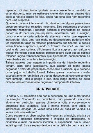 repentino. O descobridor poderia estar consciente no sentido de
estar desperto, mas se estivesse ciente das etapas através das
quais a relação crucial foi feita, então não teria sido nem repentino
nem uma surpresa.
Quanto à palavra intencional, não duvido que alguns pensadores
procurem encontrar relações incomuns. Eles certamente procuram
encontrar respostas. Propósito definido e intensidade de desejo
podem muito bem ser pré-requisitos importantes para a intuição,
como o é uma certa atitude de abertura mental que espere o
inesperado. Mas, uma vez mais, os descobridores poderiam não
ter tencionado fazer as relações particulares que fizeram, e depois
terem ficado surpresos quando o fizeram. Se você vai tirar um
coelho de uma cartola, dificilmente ficaria surpreso ao realizar o
truque. Por todas essas razões, parece seguro dizer que as súbitas
relações lógico-transcendentais que tipicamente acompanham as
descobertas são uma função da intuição.
Talvez aqueles que negam a importância da intuição repentina
temam, com certa justificativa, que aceitar tal teoria possa
degradar o valor da preparação consciente e racional que precede
os lampejos no trabalho formal. Talvez queiram confrontar a visão
excessivamente romântica de que as descobertas ocorrem sempre
num lampejo. Mas o perigo é que, indo longe demais na outra
direção, eles erroneamente neguem o componente intuitivo.
CRIATIVIDADE
O poeta A. E. Housman deu-nos a descrição de uma outra função
da intuição: "Enquanto eu caminhava, não pensando em coisa
alguma em particular, apenas olhando à volta e observando o
progresso das estações, fluía à minha mente, com súbita e
inexplicável emoção, às vezes uma linha ou duas de versos, às
vezes toda uma estrofe."
Como sugerem as observações de Housman, a intuição criativa ou
fecunda é bastante semelhante à intuição da descoberta. A
dinâmica é mais ou menos idêntica, a experiência em si talvez
indistinguível. Eu as separo devido a uma distinção bem clara: em
 