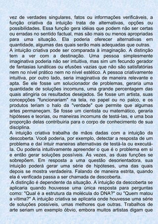 vez de verdades singulares, fatos ou informações verificáveis, a
função criativa da intuição trata de alternativas, opções ou
possibilidades. Essa função gera idéias que podem não ser certas
ou erradas no sentido factual, mas são mais ou menos apropriadas
para uma situação. Ela poderia oferecer alternativas em
quantidade, algumas das quais serão mais adequadas que outras.
A intuição criativa pode ser comparada à imaginação. A distinção
tem a ver com a destinação. Uma pessoa simplesmente
imaginativa poderia não ser intuitiva, mas sim um fecundo gerador
de fantasias lunáticas ou efusões vazias que não são satisfatórias
nem no nível prático nem no nível estético. A pessoa criativamente
intuitiva, por outro lado, seria imaginativa de maneira relevante e
apta. Se ele fosse um solucionador de problemas, geraria uma
quantidade de soluções incomuns, uma grande percentagem das
quais atingiria os resultados desejados. Se fosse um artista, suas
concepções "funcionariam" na tela, no papel ou no palco, e os
produtos teriam o halo da "verdade" que permite que algumas
artes permaneçam. Se fosse um cientista ou matemático, geraria
hipóteses e teorias, ou maneiras incomuns de testá-Ias, e uma boa
proporção delas contribuiria para o corpo de conhecimento de sua
disciplina.
A intuição criativa trabalha de mãos dadas com a intuição da
descoberta. Você poderia, por exemplo, detectar a resposta de um
problema e daí intuir maneiras alternativas de testá-Ia ou executá-
Ia. Ou poderia intuitivamente apreender o que é o problema em si
e então gerar soluções possíveis. Às vezes, as duas funções se
sobrepõem. Em resposta a uma questão desorientadora, sua
intuição poderá gerar uma série de hipóteses, uma das quais
depois se mostra verdadeira. Falando de maneira estrita, quando
ela é verificada passa a ser chamada de descoberta.
A distinção é dependente da situação. A intuição da descoberta se
aplicaria quando houvesse uma única resposta para perguntas
como: "Qual é a estrutura da molécula do DNA?" ou "Quem matou
a vítima?" A intuição criativa se aplicaria onde houvesse uma série
de soluções possíveis, umas melhores que outras. Trabalhos de
arte seriam um exemplo óbvio, embora muitos artistas digam que
 
